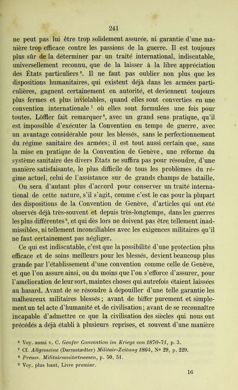 ne peut pas lui être trop solidement assurée, ni garantie d’une ma- nière trop efficace contre les passions de la guerre. Il est toujours plus sûr de la déterminer par un traité international, indiscutable, universellement reconnu, que de la laisser à la libre appréciation des États particuliers 11 ne faut pas oublier non plus que les dispositions humanitaires, qui existent déjà dans les armées parti- culières, gagnent certainement en autorité, et deviennent toujours plus fermes et plus inviolables, quand elles sont converties en une convention internationale où elles sont formulées une fois pour toutes. Lôffier fait remarquer®, avec un grand sens pratique, qu’il est impossible d’exécuter la Convention en temps de guerre, avec un avantage considérable pour les blessés, sans le perfectionnement du régime sanitaire des armées ; il est tout aussi certain que, sans la mise en pratique de la Convention de Genève, une réforme du système sanitaire des divers États ne suffira pas pour résoudre, d’une manière satisfaisante, le plus difficile de tous les problèmes du ré- gime actuel, celui de l’assistance sur de grands champs de bataille. On sera d’autant plus d’accord pour conserver un traité interna- tional de cette nature, s’il s’agit, comme c’est le cas pour la plupart des dispositions de la Convention de Genève, d’articles qui ont été observés déjà très-souvent et depuis très-longtemps, dans les guerres les plus différentes ^ et qui dès lors ne doivent pas être, tellement inad- missibles, ni tellement inconciliables avec les exigences militaires qu’il ne faut certainement pas négliger. Ce qui est indiscutable, c’est que la possibilité d’une protection plus efficace et de soins meilleurs pour les blessés, devient beaucoup plus grande par l’établissement d’une convention comme celle de Genève, et que l’on assure ainsi, ou du moins que l’on s’efforce d’assurer, pour l’amélioration de leur sort, maintes choses qui autrefois étaient laissées au hasard. Avant de se résoudre à dépouiller d’une telle garantie les malheureux militaires blessés ; avant de biffer purement et simple- ment un tel acte d’humanité et de civilisation; avant de se reconnaître incapable d’admettre ce que la civilisation des siècles qui nous ont précédés a déjà établi à plusieurs reprises, et souvent d’une manière Voy. aussi v. C. Genfêr Convention im Kriege von 1810-li^ p. 3. 7 Cf. Allgemeine (Darmstædter) Militair-Zeitung d864, N® 29, p. 229. 8 Preuss. Militairsanitœtswesen, p. 50, 51. ® Voy. plus haut, Livre premier. 16