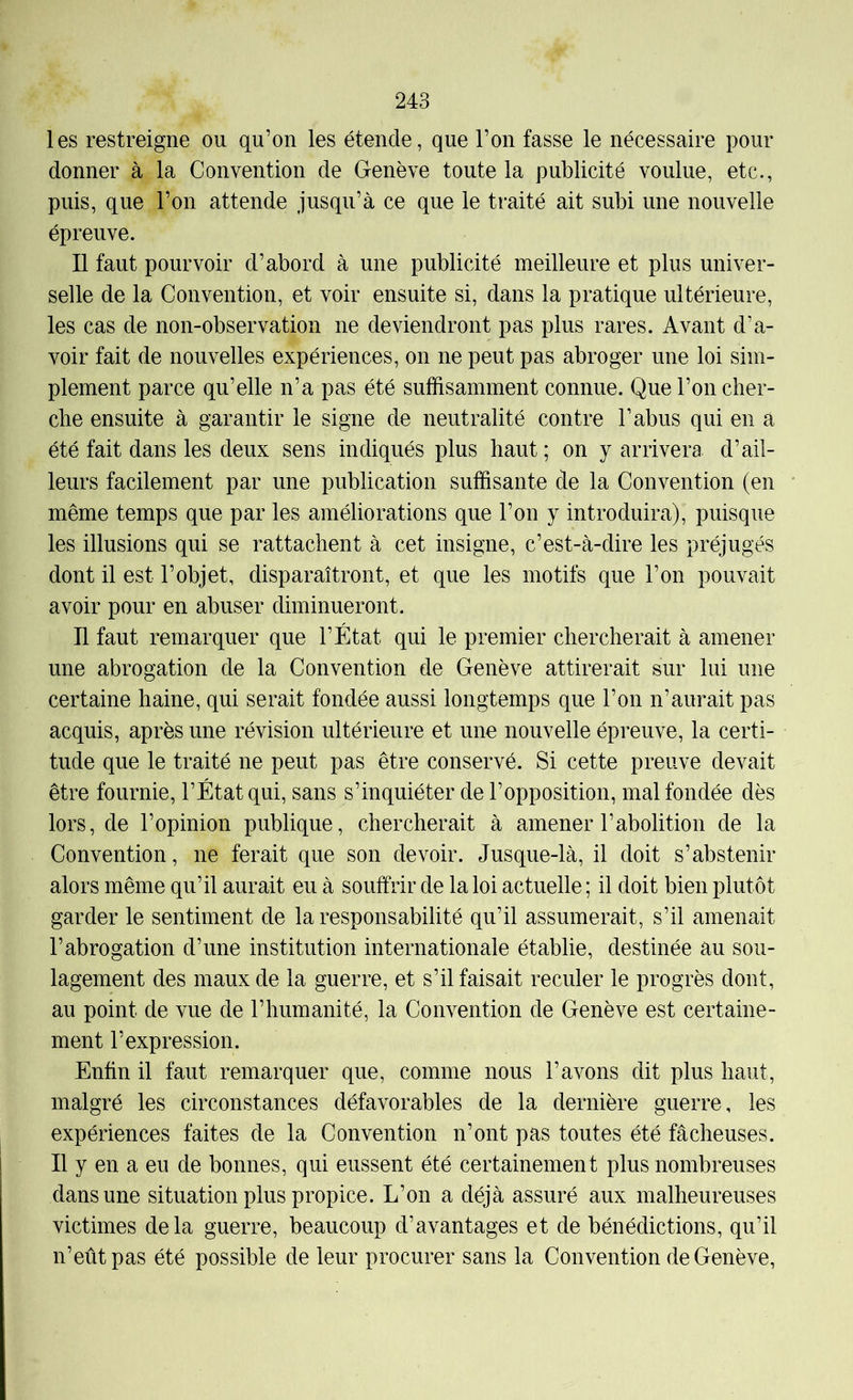 les restreigne ou qu’on les étende, que l’on fasse le nécessaire pour donner à la Convention de Genève toute la publicité voulue, etc., puis, que l’on attende jusqu’à ce que le traité ait subi une nouvelle épreuve. Il faut pourvoir d’abord à une publicité meilleure et plus univer- selle de la Convention, et voir ensuite si, dans la pratique ultérieure, les cas de non-observation ne deviendront pas plus rares. Avant d’a- voir fait de nouvelles expériences, on ne peut pas abroger une loi sim- plement parce qu’elle n’a pas été suffisamment connue. Que l’on cher- che ensuite à garantir le signe de neutralité contre l’abus qui en a été fait dans les deux sens indiqués plus haut ; on y arrivera d’ail- leurs facilement par une publication suffisante de la Convention (en même temps que par les améliorations que l’on y introduira), puisque les illusions qui se rattachent à cet insigne, c’est-à-dire les préjugés dont il est l’objet, disparaîtront, et que les motifs que l’on pouvait avoir pour en abuser diminueront. Il faut remarquer que l’État qui le premier chercherait à amener une abrogation de la Convention de Genève attirerait sur lui une certaine haine, qui serait fondée aussi longtemps que l’on n’aurait pas acquis, après une révision ultérieure et une nouvelle épreuve, la certi- tude que le traité ne peut pas être conservé. Si cette preuve devait être fournie, l’État qui, sans s’inquiéter de l’opposition, mal fondée dès lors, de l’opinion publique, chercherait à amener l’abolition de la Convention, ne ferait que son devoir. Jusque-là, il doit s’abstenir alors même qu’il aurait eu à souffrir de la loi actuelle ; il doit bien plutôt garder le sentiment de la responsabilité qu’il assumerait, s’il amenait l’abrogation d’une institution internationale établie, destinée au sou- lagement des maux de la guerre, et s’il faisait reculer le progrès dont, au point de vue de l’humanité, la Convention de Genève est certaine- ment l’expression. Enfin il faut remarquer que, comme nous l’avons dit plus haut, malgré les circonstances défavorables de la dernière guerre, les expériences faites de la Convention n’ont pas toutes été fâcheuses. Il y en a eu de bonnes, qui eussent été certainement plus nombreuses dans une situation plus propice. L’on a déjà assuré aux malheureuses victimes delà guerre, beaucoup d’avantages et de bénédictions, qu’il n’eût pas été possible de leur procurer sans la Convention de Genève,
