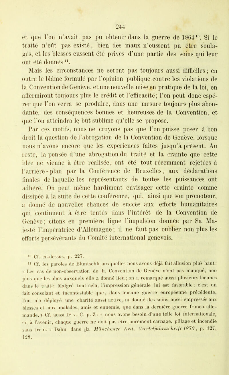 et que Ton n’avait pas pu obtenir dans la guerre de 1864^“. Si le traité n’eût pas existé, bien des maux n’eussent pu être soula- gés, et les blessés eussent été privés d’une partie des soins qui leur ont été donnés Mais les circonstances ne seront pas toujours aussi difficiles ; en outre le blâme formulé par l’opinion publique contre les violations de la Convention de Genève, et une nouvelle mise en pratique de la loi, en atfermiront toujours plus le crédit et l’efficacité; l’on peut donc espé- rer que l’on verra se produire, dans une mesure toujours plus abon- dante, des conséquences bonnes et heureuses de la Convention, et que l’on atteindra le but sublime qu’elle se propose. Par ces motifs, nous ne croyons pas que l’on puisse poser à bon droit la question de l’abrogation de la Convention de Genève, lorsque nous n’avons encore que les expériences faites jusqu’à présent. Au reste, la pensée d’une abrogation du traité et la crainte que cette idée ne vienne à être réalisée, ont été tout récemment rejetées à l'arrière-plan par la Conférence de Bruxelles, aux déclarations liliales de laquelle les représentants de toutes les puissances ont adhéré. On peut même hardiment envisager cette crainte comme dissipée à la suite de cette conférence, qui, ainsi que son promoteur, a donné de nouvelles chances de succès aux efforts humanitaires qui continuent à être tentés dans l’intérêt de la Convention de Genève; citons en première ligne l’impulsion donnée par Sa Ma- jesté l’impératrice d’Allemagne; il ne faut pas oublier non plus les efforts persévérants du Comité international genevois. Cf. ci-dessus, p. 227. “ Cf. les paroles de Bluntschli auxquelles nous avons déjà fait allusion plus haut: « Les cas de non-observation de la Convention de Genève n’ont pas manqué, non plus que les abus auxquels elle a donné lieu; on a remarqué aussi plusieurs lacunes dans le traité. Malgré tout cela, l’impression générale lui est favorable; c’est un fait consolant et incontestable que, dans aucune guerre européenne précédente, l’on n’a déployé une charité aussi active, ni donné des soins aussi empressés aux blessés et aux malades, amis et ennemis, que dans la dernière guerre fi-anco-alle- mande. » Cf. aussi D>- v. C. p. 3: « nous avons besoin d’une telle loi internationale, SI, à l’avenir, chaque guerre ne doit pas être purement carnage, pillage et incendie sans frein.» Dahn dans ^la Mïmchener Krit. Vierteljafirsschrift i873, p. 127, 128.