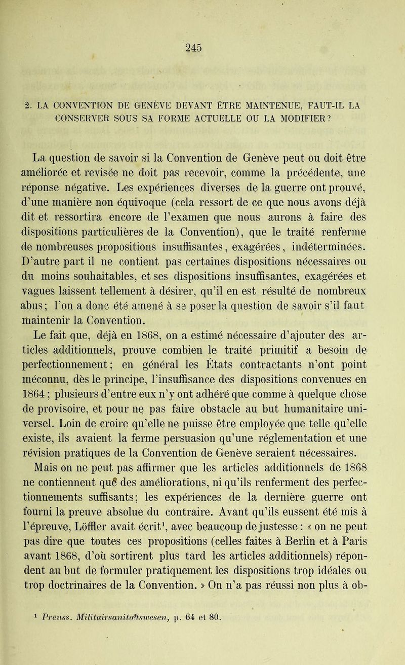 2. LA CONVENT[ON DE GENÈVE DEVANT ÊTRE MAINTENUE, FAUT-IL LA CONSERVER SOUS SA FORME ACTUELLE OU LA MODIFIER? La question de savoir si la Convention de Genève peut ou doit être améliorée et revisée ne doit pas recevoir, comme la précédente, une réponse négative. Les expériences diverses de la guerre ont prouvé, d’une manière non équivoque (cela ressort de ce que nous avons déjà dit et ressortira encore de l’examen que nous aurons à faire des dispositions particulières de la Convention), que le traité renferme de nombreuses propositions insuffisantes, exagérées, indéterminées. D’autre part il ne contient pas certaines dispositions nécessaires ou du moins souhaitables, et ses dispositions insuffisantes, exagérées et vagues laissent tellement à désirer, qu’il en est résulté de nombreux abus; l’on a donc été amené à se poser la question de savoir s’il faut maintenir la Convention. Le fait que, déjà en 1868, on a estimé nécessaire d’ajouter des ar- ticles additionnels, prouve combien le traité primitif a besoin de perfectionnement; en général les États contractants n’ont point méconnu, dès le principe, l’insuffisance des dispositions convenues en 1864 ; plusieurs d’entre eux n’y ont adhéré que comme à quelque chose de provisoire, et pour ne pas faire obstacle au but humanitaire uni- versel. Loin de croire qu’elle ne puisse être employée que telle qu’elle existe, ils avaient la ferme persuasion qu’une réglementation et une révision pratiques de la Convention de Genève seraient nécessaires. Mais on ne peut pas affirmer que les articles additionnels de 1868 ne contiennent quê des améliorations, ni qu’ils renferment des perfec- tionnements suffisants; les expériences de la dernière guerre ont fourni la preuve absolue du contraire. Avant qu’ils eussent été mis à l’épreuve, Lôffler avait écrite avec beaucoup de justesse : « on ne peut pas dire que toutes ces propositions (celles faites à Berlin et à Paris avant 1868, d’où sortirent plus tard les articles additionnels) répon- dent au but de formuler pratiquement les dispositions trop idéales ou trop doctrinaires de la Convention. » On n’a pas réussi non plus à ob- ^ Preuss. MilitairsanitoHswesen, p. 64 et 80.