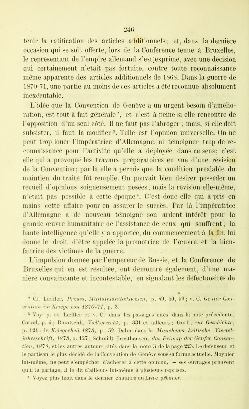 tenir la ratification des articles additionnels; et, dans la dernière occasion qui se soit offerte, lors de la Conférence tenue à Bruxelles, le représentant de l’empire allemand s’est^exprimé, avec une décision qui certainement n’était pas fortuite, contre toute reconnaissance même apparente des articles additionnels de 1868. Dans la guerre de 1870-71, une partie au moins de ces articles a été reconnue absolument inexécutable. L’idée que la Convention de Genève a un urgent besoin d’amélio- ration, est tout à fait générale ^ et c’est à peine si elle rencontre de l’opposition d’un seul côté. Il ne faut pas l’abroger ; mais, si elle doit subsister, il faut la modifier ^ Telle est l’opinion universelle. On ne peut trop louer Timpératrice d’Allemagne, ni témoigner trop de re- connaissance pour l’activité qu’elle a déployée dans ce sens; c’est elle qui a provoqué les travaux préparatoires en vue d’une révision de la Convention : par là elle a permis que la condition préalable du maintien du traité fût reni])lie. On pouvait bien désirer posséder un recueil d’opinions soigneusement pesées, mais la révision elle-même, iTétait pas possible à cette époque C C’est donc elle qui a pris en mains cette affaire pour en assurer le succès. Par là l’impératrice d’Allemagne a de nouveau témoigné son ardent intérêt pour la grande œuvre humanitaire de l’assistance de ceux qui souffrent; la haute intelligence qu’elle y a apportée, du commencement à la fin, lui donne le droit d’être appelée la promotrice de l’œuvre, et la bien- faitrice des victimes de la guerre. L'impulsion donnée par l’empereur de Paissie, et la Conférence de Bruxelles qui en est résultée, ont démontré également, d’une ma- nière convaincante et incontestable, en signalant les défectuosités de w 2 Cf. Lœfiler, Preuss. Militairsanita>fsivescn, p. 4-9. 50, 59; v. C. Genfer Con- vention ira Kriege von 1810-11, p. 3. 3 Vo}. p. ex. Lœffler et v. C. dans les passages cités dans la note précédente, Corval, p. 4 ; Blimtschli, Vœlkerrccht, p. 331 et ailleurs; Gurlt, zur Geschichte, p. 1:24 ; le Kriegerheil 1813, p. 52. Dahn dans la Münchener kritische Viertel- jahrsschrift, 1813, 127 ; Schrnidt-Ernsthansen, das Princip der Genfer Conven- tion, 1814, et les autres auteurs cités dans la note 3 de la page 223. Le défenseur et le partisan le plus décidé de la Convention de Genève sous sa forme actuelle, Moynier lui-rnême, ne peut s’empêcher d’adhérer à cette opinion, — ses ouvrages prouvent qu’il la partage, il le dit d’ailleurs lui-rnêrne à plusieurs reprises. ^ Voyez plus haut dans le dernier chapitre du Livre premier.