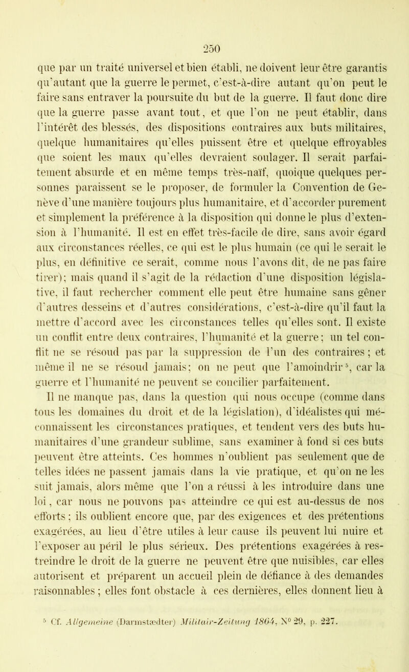 que par un traité universel et bien établi, ne doivent leur être garantis qu’autant que la guerre le permet, c’est-à-dire autant qu’on peut le faire sans entraver la poursuite du but de la guerre. Il faut donc dire que la guerre passe avant tout, et que l’on ne peut établir, dans l’intérêt des blessés, des dispositions contraires aux buts militaires, quelque humanitaires qu’elles puissent être et quelque effroyables que soient les maux qu’elles devraient soulager. Il serait parfai- tement absurde et en même temps très-naïf, quoique quelques per- sonnes paraissent se le proposer, de formuler la Convention de Ge- nève d’une manière toujours plus humanitaire, et d’accorder purement et simplement la préférence à la disposition qui donne le plus d’exten- sion à riiumanité. Il est en effet très-facile de dire, sans avoir égard aux circonstances réelles, ce qui est le plus humain (ce qui le serait le plus, en définitive ce serait, comme nous l’avons dit, de ne pas faire tirer); mais quand il s’agit de la rédaction d'une disposition législa- tive, il faut rechercher comment elle peut être humaine sans gêner d'autres desseins et d'autres considérations, c’est-à-dire qu’il faut la mettre d'accord avec les ciiconstances telles qu’elles sont. Il existe un conflit entre deux contraires, riiumanité et la guerre; un tel con- tl it ne se résoud jias par la siqipression de l’un des contraires ; et même il ne se résoud jamais; on ne peut que l’amoindrir % caria guerre et l'humanité ne peuvent se concilier parfaitement. Il ne manque pas, dans la question qui nous occupe (comme dans tous les domaines du droit et de la législation), d'idéalistes qui mé- t'onnaissent les circonstances pratiques, et tendent vers des buts hu- manitaires d'une grandeur sublime, sans examiner à fond si ces buts peuvent être atteints. Ces hommes n'oublient pas seulement que de telles idées ne passent jamais dans la vie pratique, et qu’on ne les suit jamais, alors même que l’on a réussi à les introduire dans une loi, car nous ne pouvons pas atteindre ce qui est au-dessus de nos efforts ; ils oublient encore que, par des exigences et des prétentions exagérées, au lieu d’être utiles à leur cause ils peuvent lui nuire et l'exposer au péril le plus sérieux. Des prétentions exagérées à res- treindre le droit de la guerre ne peuvent être que nuisibles, car elles autorisent et préparent un accueil plein de défiance à des demandes raisonnables ; elles font obstacle à ces dernières, elles donnent lieu à “ Cf. Allgemeine (Dannstœdter) MilUair-Zeitung 1864, N° 29, p. 227,
