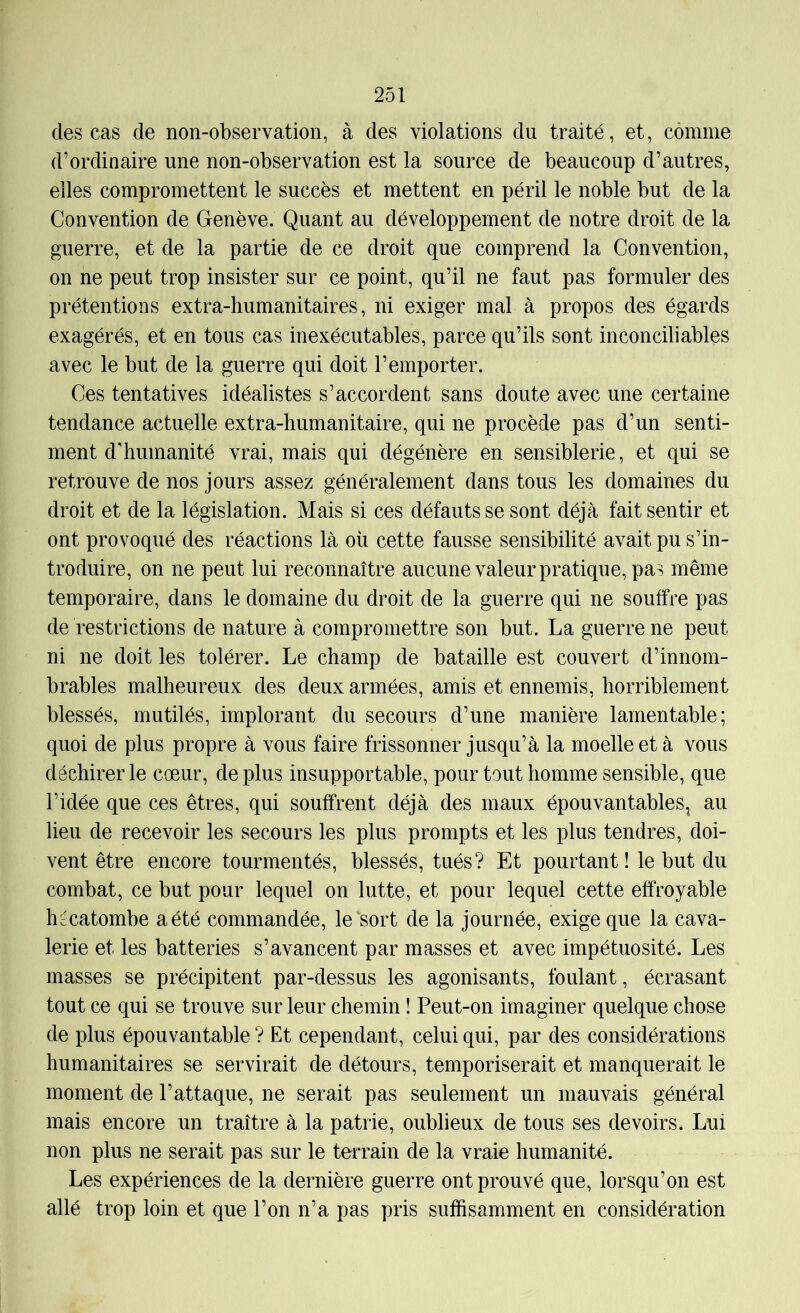 des cas de non-observation, à des violations du traité, et, comme d’ordinaire une non-observation est la source de beaucoup d’autres, elles compromettent le succès et mettent en péril le noble but de la Convention de Genève. Quant au développement de notre droit de la guerre, et de la partie de ce droit que comprend la Convention, on ne peut trop insister sur ce point, qu’il ne faut pas formuler des prétentions extra-humanitaires, ni exiger mal à propos des égards exagérés, et en tous cas inexécutables, parce qu’ils sont inconciliables avec le but de la guerre qui doit l’emporter. Ces tentatives idéalistes s’accordent sans doute avec une certaine tendance actuelle extra-humanitaire, qui ne procède pas d’un senti- ment d'humanité vrai, mais qui dégénère en sensiblerie, et qui se retrouve de nos jours assez généralement dans tous les domaines du droit et de la législation. Mais si ces défauts se sont déjà fait sentir et ont provoqué des réactions là où cette fausse sensibilité avait pu s’in- troduire, on ne peut lui reconnaître aucune valeur pratique, pas même temporaire, dans le domaine du droit de la guerre qui ne souffre pas de restrictions de nature à compromettre son but. La guerre ne peut ni ne doit les tolérer. Le champ de bataille est couvert d’innom- brables malheureux des deux armées, amis et ennemis, horriblement blessés, mutilés, implorant du secours d’une manière lamentable; quoi de plus propre à vous faire frissonner jusqu’à la moelle et à vous déchirer le cœur, de plus insupportable, pour tout homme sensible, que l’idée que ces êtres, qui souffrent déjà des maux épouvantables^ au lieu de recevoir les secours les plus prompts et les plus tendres, doi- vent être encore tourmentés, blessés, tués? Et pourtant ! le but du combat, ce but pour lequel on lutte, et pour lequel cette effroyable hécatombe a été commandée, le sort de la journée, exige que la cava- lerie et les batteries s’avancent par masses et avec impétuosité. Les masses se précipitent par-dessus les agonisants, foulant, écrasant tout ce qui se trouve sur leur chemin ! Peut-on imaginer quelque chose de plus épouvantable ? Et cependant, celui qui, par des considérations humanitaires se servirait de détours, temporiserait et manquerait le moment de l’attaque, ne serait pas seulement un mauvais général mais encore un traître à la patrie, oublieux de tous ses devoirs. Lui non plus ne serait pas sur le terrain de la vraie humanité. Les expériences de la dernière guerre ont prouvé que, lorsqu’on est allé trop loin et que l’on n’a pas pris suffisamment en considération