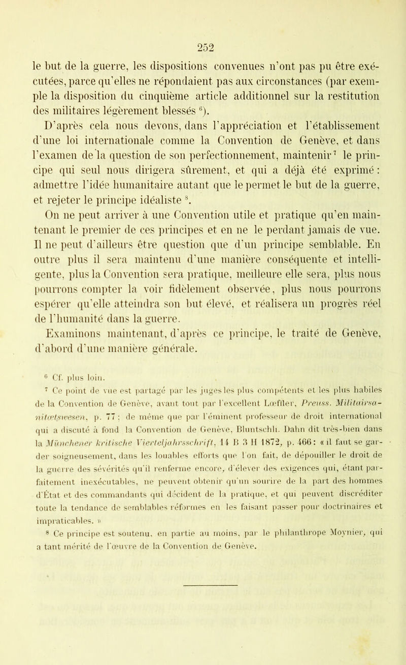 le but de la guerre, les dispositions convenues n’ont pas pu être exé- cutées, parce qu’elles ne répondaient pas aux circonstances (par exem- ple la disposition du cinquième article additionnel sur la restitution des militaires légèrement blessés ®). D’après cela nous devons, dans l’appréciation et l’établissement d’une loi internationale comme la Convention de Genève, et dans l’examen de la question de son perfectionnement, maintenir'^ le prin- cipe qui seul nous dirigera sûrement, et qui a déjà été exprimé : admettre l’idée humanitaire autant que le permet le but de la guerre, et rejeter le principe idéaliste On ne peut arriver à une Convention utile et pratique qu’en main- tenant le premier de ces ])rincipes et en ne le perdant jamais de vue. Il ne peut d’ailleurs être question que d’un principe semblable. En outre plus il sera maintenu d’une manière conséquente et intelli- gente, plus la Convention sera pratique, meilleure elle sera, plus nous pourrons compter la voir tidèlement observée, plus nous pourrons espérer qu’elle atteindra son but élevé, et réalisera un progrès réel de l’humanité dans la guerre. Examinons maintenant, d’ajirès ce principe, le traité de Genève, d'abord d’une manière générale. ® Cf. plus loin.  Ce point de vue est partagé par les juges les plus compétents et les plus habiles de la Convention de Genève, avant tout par l'excellent Lœfller, Prcuss. Miütairsa- nifæt.su'esen, p. 77 : de même que par l’éminent professeur de droit international qui a discuté à fond la Convention de Genève, Bluntschli. Daim dit très-bien dans la Münchener krilische Vierteljahrsschrift, 14 B a H 1872^ p. 466: «il faut se gar- der soigneusement, dans les louables efforts que I on fait, de dépouiller le droit de la guerre des sévérités qu'il renferme encore^ d’élever des exigences qui, étant par- faitement inexécutables, ne peuvent obtenir qu'un sourire de la part des hommes d'État et des commandants qui décident de la pratique, et qui peuvent discréditer toute la tendance de semblables réformes en les faisant passer pour doctiânaires et impraticables. » ® Ce principe est soutenu, en partie au moins, pai‘ le philanthrope Moynier^ qui a tant mérité de l'œuvre de la Convention de Genève.