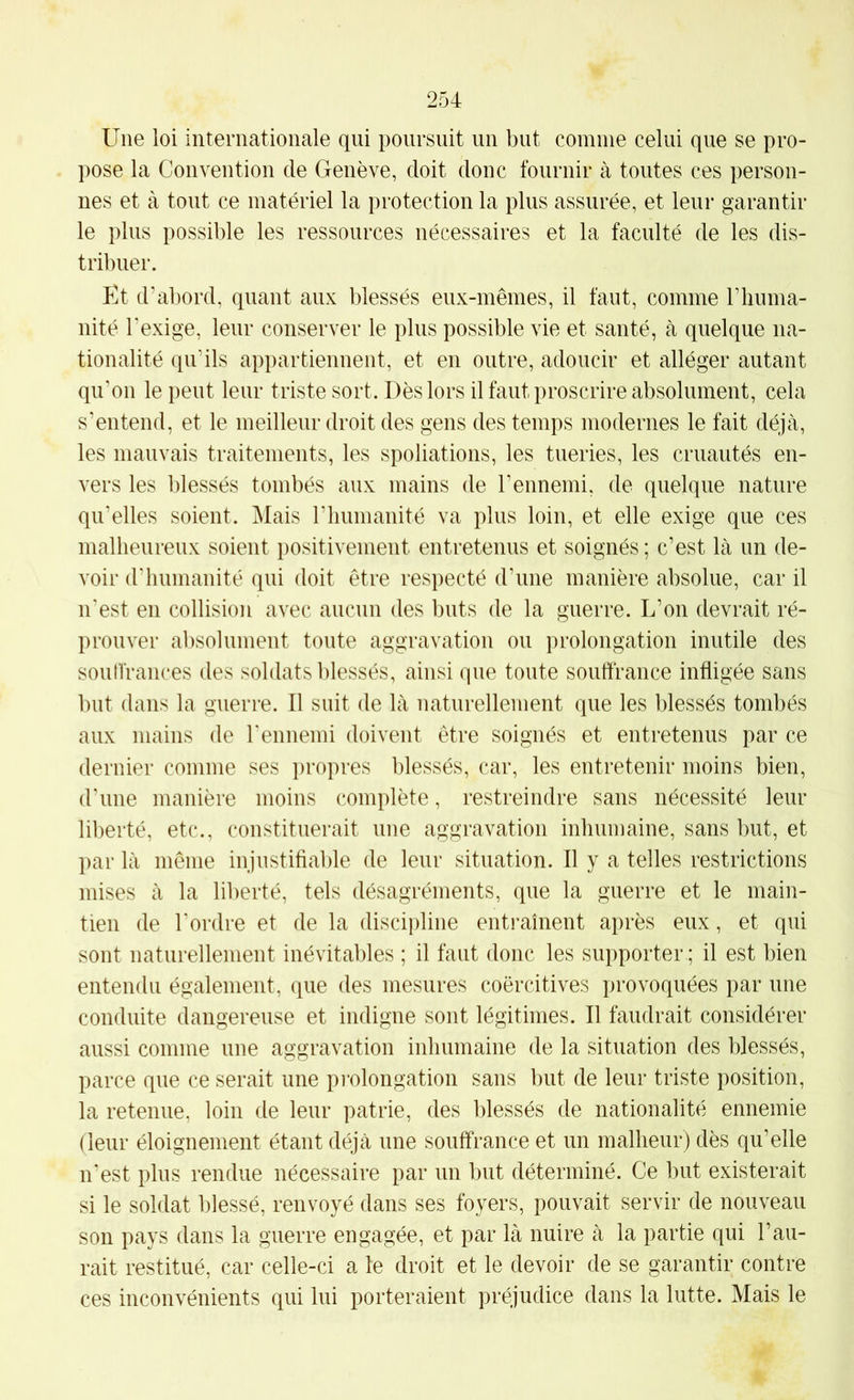 Une loi internationale qui poursuit un but comme celui que se pro- pose la Convention de Genève, doit donc fournir à toutes ces person- nes et à tout ce matériel la protection la plus assurée, et leur garantir le plus possible les ressources nécessaires et la faculté de les dis- tribuer. Et d'abord, quant aux blessés eux-mêmes, il faut, comme l’iiuma- nité l'exige, leur conserver le plus possible vie et santé, à quelque na- tionalité qu’ils appartiennent, et en outre, adoucir et alléger autant qu'on le peut leur triste sort. Dès lors il faut proscrire absolument, cela s’entend, et le meilleur droit des gens des temps modernes le fait déjà, les mauvais traitements, les spoliations, les tueries, les cruautés en- vers les blessés tombés aux mains de l'ennemi, de quelque nature qu’elles soient. Mais rimmanité va plus loin, et elle exige que ces malheureux soient positivement entretenus et soignés ; c’est là un de- voir d'humanité qui doit être respecté d’une manière absolue, car il n'est en collision avec aucun des buts de la guerre. L’on devrait ré- prouver absolument toute aggravation ou prolongation inutile des soutfrances des soldats l)lessés, ainsi que toute souffrance infligée sans but dans la guerre. Il suit de là naturellement que les blessés tombés aux mains de l'ennemi doivent être soignés et entretenus par ce dernier comme ses propres blessés, car, les entretenir moins bien, d'une manière moins complète, restreindre sans nécessité leur liberté, etc., constituerait une aggravation inhumaine, sans but, et par là même injustifiable de leur situation. Il y a telles restrictions mises à la liberté, tels désagréments, que la guerre et le main- tien de l'ordre et de la discipline entraînent après eux, et qui sont naturellement inévitables ; il faut donc les supporter ; il est bien entendu également, que des mesures coercitives provoquées par une conduite dangereuse et indigne sont légitimes. Il faudrait considérer aussi comme une aggravation inhumaine de la situation des blessés, parce que ce serait une pi'olongation sans but de leur triste position, la retenue, loin de leur patrie, des blessés de nationalité ennemie (leur éloignement étant déjà une souffrance et un malheur) dès qu’elle n’est plus rendue nécessaire par un but déterminé. Ce but existerait si le soldat blessé, renvoyé dans ses foyers, pouvait servir de nouveau son pays dans la guerre engagée, et par là nuire à la partie qui l’au- rait restitué, car celle-ci a le droit et le devoir de se garantir contre ces inconvénients qui lui porteraient préjudice dans la lutte. Mais le