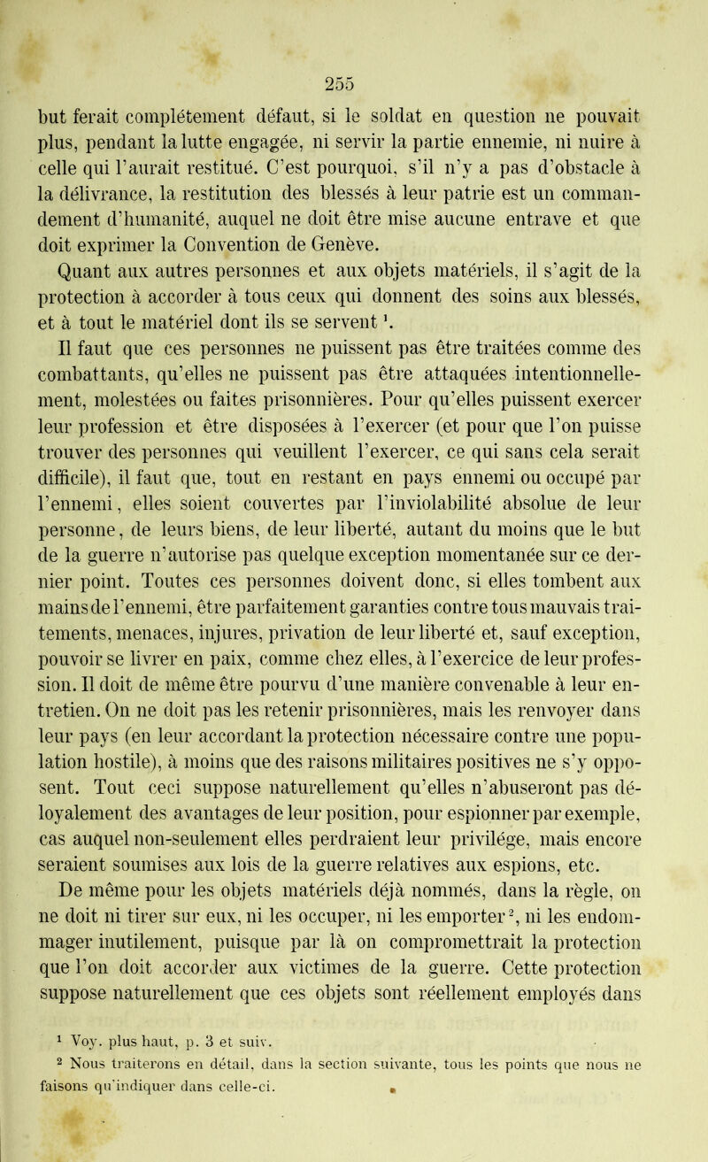 but ferait complètement défaut, si le soldat en question ne pouvait plus, pendant la lutte engagée, ni servir la partie ennemie, ni nuire à celle qui l’aurait restitué. C’est pourquoi, s’il n’y a pas d’obstacle à la délivrance, la restitution des blessés à leur patrie est un comman- dement d’humanité, auquel ne doit être mise aucune entrave et que doit exprimer la Convention de Genève. Quant aux autres personnes et aux objets matériels, il s’agit de la protection à accorder à tous ceux qui donnent des soins aux blessés, et à tout le matériel dont ils se servent \ Il faut que ces personnes ne puissent pas être traitées comme des combattants, qu’elles ne puissent pas être attaquées intentionnelle- ment, molestées ou faites prisonnières. Pour qu’elles puissent exercer leur profession et être disposées à l’exercer (et pour que l’on puisse trouver des personnes qui veuillent l’exercer, ce qui sans cela serait difficile), il faut que, tout en restant en pays ennemi ou occupé par l’ennemi, elles soient couvertes par l’inviolabilité absolue de leur personne, de leurs biens, de leur liberté, autant du moins que le but de la guerre n’autorise pas quelque exception momentanée sur ce der- nier point. Toutes ces personnes doivent donc, si elles tombent aux mains de l’ennemi, être parfaitement garanties contre tous mauvais trai- tements, menaces, injures, privation de leur liberté et, sauf exception, pouvoir se livrer en paix, comme chez elles, à l’exercice de leur profes- sion. Il doit de même être pourvu d’une manière convenable à leur en- tretien. On ne doit pas les retenir prisonnières, mais les renvoyer dans leur pays (en leur accordant la protection nécessaire contre une popu- lation hostile), à moins que des raisons militaires positives ne s’y oppo- sent. Tout ceci suppose naturellement qu’elles n’abuseront pas dé- loyalement des avantages de leur position, pour espionner par exemple, cas auquel non-seulement elles perdraient leur privilège, mais encore seraient soumises aux lois de la guerre relatives aux espions, etc. De même pour les objets matériels déjà nommés, dans la règle, on ne doit ni tirer sur eux, ni les occuper, ni les emporter ^ ni les endom- mager inutilement, puisque par là on compromettrait la protection que l’on doit accorder aux victimes de la guerre. Cette protection suppose naturellement que ces objets sont réellement employés dans ^ Voy. plus haut, p. 3 et suiv. 2 Nous traiterons en détail, dans la section suivante, tous les points que nous ne faisons qu'indiquer dans celle-ci. •