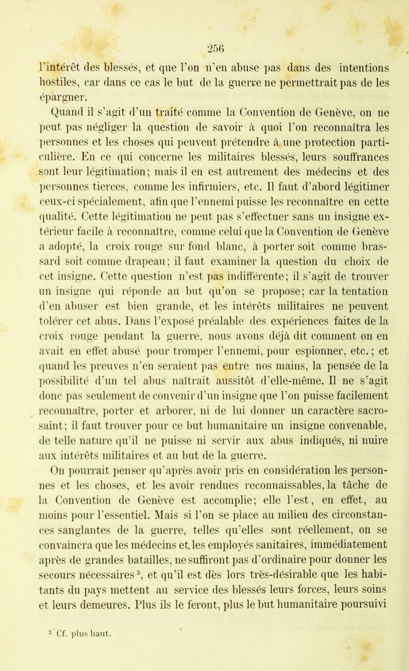 l’intérêt des blessés, et que l’on n’en abuse pas dans des intentions hostiles, car dans ce cas le but de la guerre ne permettrait pas de les épargner. Quand il s’agit d’un traité comme la Convention de Genève, on ne peut pas négliger la question de savoir à quoi l’on reconnaîtra les personnes et les choses qui peuvent prétendre à une protection parti- culière. En ce qui concerne les militaires blessés, leurs souffrances sont leur légitimation ; mais il en est autrement des médecins et des personnes tierces, comme les infirmiers, etc. Il faut d’abord légitimer ceux-ci spécialement, afin que l’ennemi puisse les reconnaître en cette qualité. Cette légitimation ne peut pas s’effectuer sans un insigne ex- térieur facile cà reconnaître, comme celui que la Convention de Genève a adopté, la croix rouge sur fond blanc, à porter soit comme bras- sard soit comme drapeau : il faut examiner la question du choix de cet insigne. Cette question n’est pas inditterente; il s’agit de trouver un insigne qui réponde au but qu’on se propose; car la tentation d’en abuser est bien grande, et les intérêts militaires ne peuvent tolérer cet abus. Dans l’exposé préalable des expériences faites de la croix rouge pendant la guerre, nous avons déjcà dit comment on en avait en effet abusé pour tromper l’ennemi, pour espionner, etc. ; et quand les preuves n’en seraient pas entre nos mains, la pensée de la possibilité d’un tel abus naîtrait aussitôt d’elle-même. Il ne s’agit donc pas seulement de convenir d’un insigne que l’on puisse facilement reconnaître, porter et arborer, ni de lui donner un caractère sacro- saint; il faut trouver pour ce but humanitaire un insigne convenable, de telle nature qu’il ne puisse ni servir aux abus indiqués, ni nuire aux intérêts militaires et au but de la guerre. On pourrait penser qu’après avoir pris en considération les person- nes et les choses, et les avoir rendues reconnaissables, la tâche de la Convention de Genève est accomplie; elle l’est, en effet, au moins pour l’essentiel. Mais si l’on se place au milieu des circonstan- ces sanglantes de la guerre, telles qu’elles sont réellement, on se convaincra que les médecins et. les employés sanitaires, immédiatement après de grandes batailles, ne suffiront pas d’ordinaire pour donner les secours nécessaires ^ et qu’il est dès lors très-désirable que les habi- tants du pays mettent au service des blessés leurs forces, leurs soins et leurs demeures. Plus ils le feront, plus le but humanitaire poursuivi Cf. plus haut.