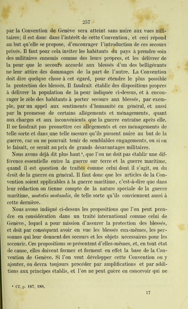par la Convention de Genève sera atteint sans nuire aux vues mili- taires; il est donc dans l’intérêt de cette Convention, et ceci répond au but qu’elle se propose, d’encourager l’introduction de ces secours privés. Il faut pour cela inviter les habitants du pays à prendre soin des militaires ennemis comme des leurs propres, et les délivrer de la peur que le secoufs accordé aux blessés d’un des belligérants ne leur attire des dommages de la part de l’autre. La Convention doit dire quelque chose à cet égard, pour étendre le plus possible la protection des blessés. Il faudrait établir des dispositions propres à délivrer la population de la peur indiquée ci-dessus, et à encou- rager le zèle des habitants à porter secours aux blessés, par exem- ple, par un appel aux sentiments d’humanité en général, et aussi par la promesse de certains allégements et ménagements, quant aux charges et aux inconvénients que la guerre entraîne après elle. Il ne faudrait pas promettre ces allégements et ces ménagements de telle sorte et dans,une telle mesure qu’ils pussent nuire au but de la guerre, car on ne pourrait tenir de semblables engagements, ou si on le faisait, ce serait au prix de grands désavantages militaires. Nous avons déjà dit plus hautL que l’on ne doit pas établir une dif- férence essentielle entre la guerre sur terre et la guerre maritime, quand il est question de traités comme celui dont il s’agit, ou du droit de la guerre en général. Il faut donc que les articles de la Con- vention soient applicables à la guerre maritime, c’est-à-dire que dans leur rédaction on tienne compte de la nature spéciale de la guerre maritime, mutatis mutandis^ de telle sorte qu’ils conviennent aussi à cette dernière. Nous avons indiqué ci-dessus les propositions que l’on peut pren- dre en considération dans un traité international comme celui de Genève, lequel a pour mission d’assurer la protection des blessés, et doit par conséquent avoir en vue les blessés eux-mêmes, les per- sonnes qui leur donnent des secours et les objets nécessaires pour les secourir. Ces propositions se présentent d’elles-mêmes, et, en tout état de cause, elles doivent former et forment en effet la base de la Con- vention de Genève. Si l’on veut développer cette Convention ou y ajouter, on devra toujours procéder par amplifications et par addi- tions aux principes établis, et l’on ne peut guère en concevoir qui ne Cf. p. 187, 188. 17