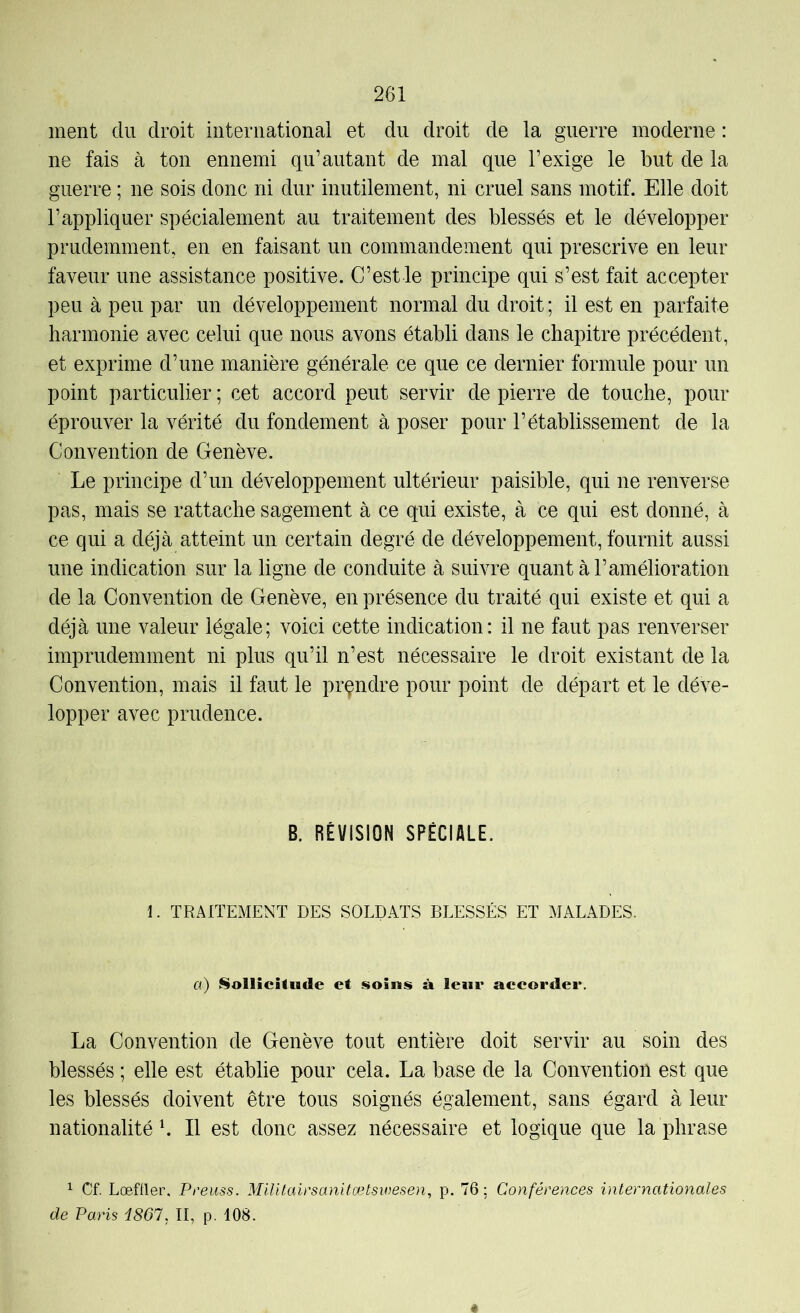 ment du droit international et du droit de la guerre moderne : ne fais à ton ennemi qu’autant de mal que l’exige le but de la guerre ; ne sois donc ni dur inutilement, ni cruel sans motif. Elle doit l’appliquer spécialement au traitement des blessés et le développer prudemment, en en faisant un commandement qui prescrive en leur faveur une assistance positive. C’est le principe qui s’est fait accepter peu à peu par un développement normal du droit ; il est en parfaite harmonie avec celui que nous avons établi dans le chapitre précédent, et exprime d’une manière générale ce que ce dernier formule pour un point particulier ; cet accord peut servir de pierre de touche, pour éprouver la vérité du fondement à poser pour l’établissement de la Convention de Genève. Le principe d’un développement ultérieur paisible, qui ne renverse pas, mais se rattache sagement à ce qui existe, à ce qui est donné, à ce qui a déjà atteint un certain degré de développement, fournit aussi une indication sur la ligne de conduite à suivre quant à l’amélioration de la Convention de Genève, en présence du traité qui existe et qui a déjà une valeur légale; voici cette indication: il ne faut pas renverser imprudemment ni plus qu’il n’est nécessaire le droit existant de la Convention, mais il faut le prçndre pour point de départ et le déve- lopper avec prudence. B. RÉVISION SPÉCIALE. 1. TRAITEMENT DES SOLDATS BLESSÉS ET MALADES. a) NolliciAude et soins à leur accorder. La Convention de Genève tout entière doit servir au soin des blessés ; elle est établie pour cela. La base de la Convention est que les blessés doivent être tous soignés également, sans égard à leur nationalité h II est donc assez nécessaire et logique que la phrase ^ Cf. LœUler, Preuss. Militairsanitætswesen, p. 76: Conférences internationales de Paris i867, II, p. 108. ê
