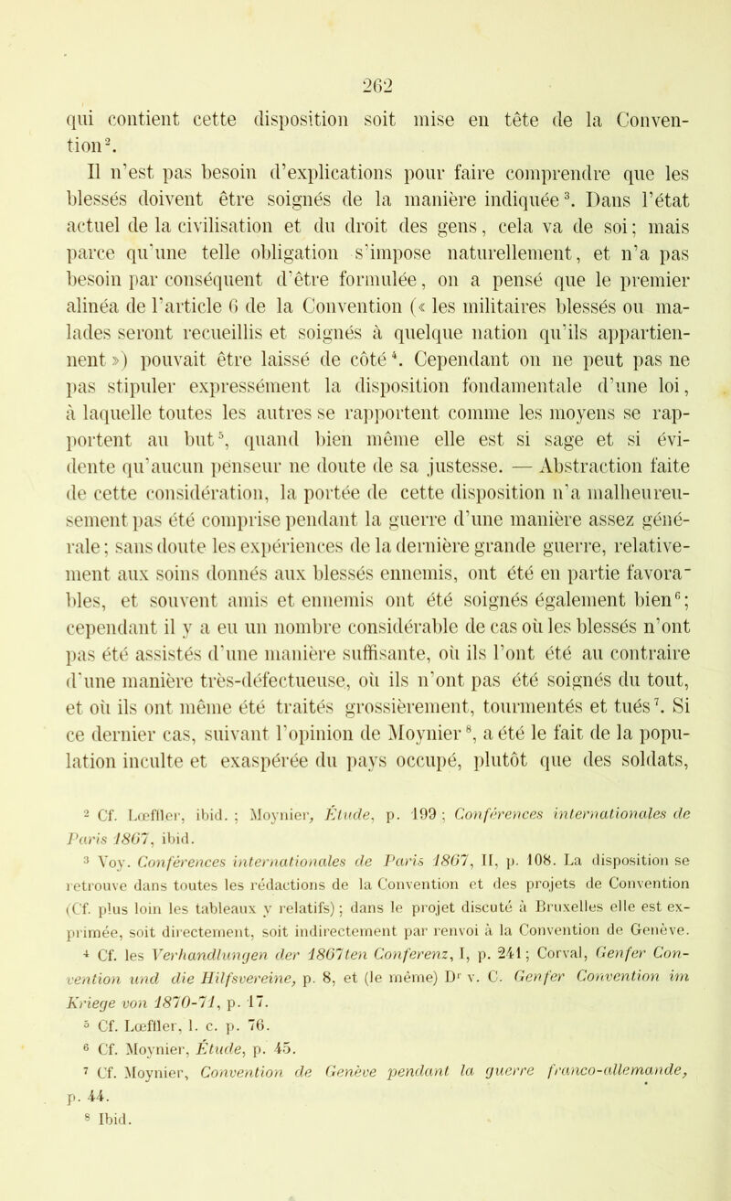 qui contient cette disposition soit mise eu tête de la Conven- tion ^ Il n’est pas besoin d’explications pour faire comprendre que les blessés doivent être soignés de la manière indiquée ^ Dans l’état actuel de la civilisation et du droit des gens, cela va de soi ; mais parce qu'une telle obligation s’impose naturellement, et n’a pas besoin par conséquent d’être formulée, on a pensé que le premier alinéa de l’article G de la Convention (« les militaires blessés ou ma- lades seront recueillis et soignés à quelque nation qu’ils appartien- nent ») pouvait être laissé de côté C Cependant on ne peut pas ne pas stipuler expressément la disposition fondamentale d’une loi, à laquelle toutes les autres se rapportent comme les moyens se rap- portent au but^ quand bien même elle est si sage et si évi- dente qu’aucun penseur ne doute de sa justesse. — Abstraction faite de cette considération, la portée de cette disposition n’a malheureu- sement pas été comprise pendant la guerre d’une manière assez géné- rale ; sans doute les exi)ériences de la dernière grande guerre, relative- ment aux soins donnés aux blessés ennemis, ont été en partie favora blés, et souvent amis et ennemis ont été soignés également bien cependant il y a eu un nombre considérable de cas où les blessés n’ont pas été assistés d'une manière suffisante, où ils l’ont été au contraire d'une manière très-défectueuse, oii ils n’ont pas été soignés du tout, et où ils ont même été traités grossièrement, tourmentés et tués \ Si ce dernier cas, suivant l’opinion de Moynier a été le fait de la popu- lation inculte et exaspérée du pays occupé, plutôt que des soldats. 2 Cf. LœUVer, ibid. ; Moynier^ Élude, p. 199 ; Conférences internationales de Paris J807, ibid. 3 Voy. Conférences internationales de Paris 1867, II, p. 108. La disposition se retrouve dans toutes les rédactions de la Convention et des projets de Convention (Cf. plus loin les tableaux y relatifs) ; dans le projet discuté à Bruxelles elle est ex- primée, soit directement, soit indirectement par renvoi à la Convention de Genève. Cf. les Verhandlunrjen der 1867ten Conferenz, I, p. 241; Corval, Genfer Con- vention und die Hilfsvereine, p. 8, et (le même) v. C. Genfer Convention im Kriege von 1870-71, p. 17. 5 Cf. Lœftler, 1. c. p. 76. 6 Cf. Moynier, Étude, p. 45. ^ Cf. Moynier, Convention de Genève pendant la guerre franco-allemande, p. 44. 8 Ibid.