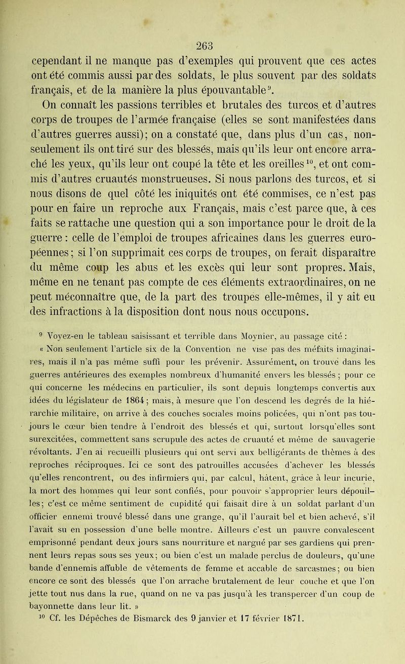 cependant il ne manque pas d’exemples qui prouvent que ces actes ont été commis aussi par des soldats, le plus souvent par des soldats français, et de la manière la plus épouvantable ^ On connaît les passions terribles et brutales des turcos et d’autres corps de troupes de l’armée française (elles se sont manifestées dans d’autres guerres aussi); on a constaté que, dans plus d’un cas, non- seulement ils ont tiré sur des blessés, mais qu’ils leur ont encore arra- ché les yeux, qu’ils leur ont coupé la tête et les oreilles et ont com- mis d’autres cruautés monstrueuses. Si nous parlons des turcos, et si nous disons de quel côté les iniquités ont été commises, ce n’est pas pour en faire un reproche aux Français, mais c’est parce que, à ces faits se rattache une question qui a son importance pour le droit de la guerre : celle de l’emploi de troupes africaines dans les guerres euro- péennes; si l’on supprimait ces corps de troupes, on ferait disparaître du même coup les abus et les excès qui leur sont propres. Mais, même en ne tenant pas compte de ces éléments extraordinaires, on ne peut méconnaître que, de la part des troupes elle-mêmes, il y ait eu des infractions à la disposition dont nous nous occupons. ® Voyez-en le tableau saisissant et terrible dans Moynier, au passage cité : « Non seulement l’article six de la Convention ne vise pas des méfaits imaginai- res, mais il n’a pas même suffi pour les prévenir. Assurément, on trouvé dans les guerres antérieures des exemples nombreux d’humanité envers les blessés ; pour ce qui concerne les médecins en particulier, ils sont depuis longtemps convertis aux idées du législateur de ISG-i; mais, à mesure que l’on descend les degrés de la hié- rarchie militaire, on arrive à des couches sociales moins policées, qui n’ont pas tou- jours le cœur bien tendre à l’endroit des blessés et qui, surtout lorsqu’elles sont surexcitées, commettent sans scrupule des actes de cruauté et même de sauvagerie révoltants. J’en ai recueilli plusieurs qui ont servi aux belligérants de thèmes à des reproches réciproques. Ici ce sont des patrouilles accusées d’achever les blessés qu’elles rencontrent, ou des infirmiers qui, par calcul, hâtent, grâce à leur incurie, la mort des hommes qui leur sont confiés, pour pouvoir s’approprier leurs dépouil- les; c’est ce même sentiment de cupidité qui faisait dire à un soldat parlant d’un officier ennemi trouvé blessé dans une grange, qu’il l’aurait bel et bien achevé, s’il l’avait su en possession d’une belle montre. Ailleurs c’est un pauvre convalescent emprisonné pendant deux jours sans nourriture et nargué par ses gardiens qui pren- nent leurs repas sous ses yeux; ou bien c’est un malade perclus de douleurs, qu’une bande d’ennemis affuble de vêtements de femme et accable de sarcasmes ; ou bien encore ce sont des blessés que l’on arrache brutalement de leur couche et que l’on jette tout nus dans la rue, quand on ne va pas jusqu’à les transpercer d’un coup de bayonnette dans leur lit. » Cf. les Dépêches de Bismarck des 9 janvier et 17 février 1871.