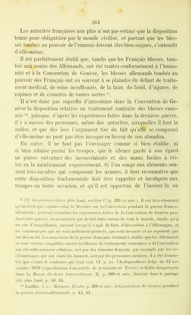 2G4 Les autorités françaises non plus n’ont pas estimé que la disposition tenue pour obligatoire par le inonde civilisé, et portant que les bles- sés tombés au pouvoir de F ennemi doivent être bien soignés, s’entendît d'elle-même. Il est parfaitement établi que, tandis que les Français blessés, tom- bés aux mains des Allemands, ont été traités conformément à riiuma- nité et k la Convention de Genève, les blessés allemands tombés au pouvoir des Français ont eu souvent à se plaindre du défaut de traite- ment médical, de soins insuffisants, de la faim, du froid, d’injures, de rapines et de cruautés de toutes sortes ’b Il n’est donc pas superflu d’introduire dans la Convention de Ge- nève la disposition relative au traitement sanitaire des blessés enne- mis puisque, d'après les expériences faites dans la dernière guerre, il y a encore des personnes, même des autorités, auxquelles il faut la redire, et que dès iors l'argument tiré du fait qu’elle se comprend d’elle-même ne peut pas être invoqué en faveur de son abandon. En outre, il ne faut pas l'envisager comme si bien établie, ni si bien admise parmi les troupes, que le silence gardé à son égard ne puisse entraîner des inconvénients et des maux faciles à évi- ter en la mentionnant expressément. Si l’on songe aux éléments sou- vent ti’ès-incultes qui composent les armées, il faut reconnaître que cette disposition fondamentale doit être rappelée et inculquée aux troupes en toute occasion, et qu’il est opportun de l’insérer là où Cf. les preuves citées plus haut, section C (p. :226 et suiv.). Il est très-étonnant qu'un écrit qui, comme celui de Moynier sur la Convention pendant la guerre franco- allemande, prétend examiner les expériences faites de la Convention de Genève pen- danteette guerre, ne mentionne pas de tels faits connus de tout le monde^ tandis qu’il en cite d'insignifiants^ surtout lorsqu'il s’agit de fiiits défavorables à l’Allemagne^ et ne communique qui ne sont nullement prouvés, qui sont inexacts et ne reposent que sur des on dit. Lesasseitions delà presse française tendant à établir que les Allemands se sont rendus coupables envers les blessés de traitements contraires à la Convention ont été suffisamment réfutées, soit par des témoins français, par exemple par les ec- clésiastiques qui ont visité les lazarets, soit par des personnes neutres; il a été démon- tré que c’était le contraire qui était vrai. Cf. p. ex. Y Indépendance belge du iü no- vembre 1870 (reproduction d'un article de Gazette de 7’réresy et Rolin-Jæquemyns dans la Revue de droit international II, p. 689 et suiv. Sinclair dans le passage cité plus haut, p. 43, 44. Lœfller, 1. c. ; Moynier, Étude, p. 200 et suiv. et Convention de Genève pendant la guerre franco-allemande, p. 43, 44.