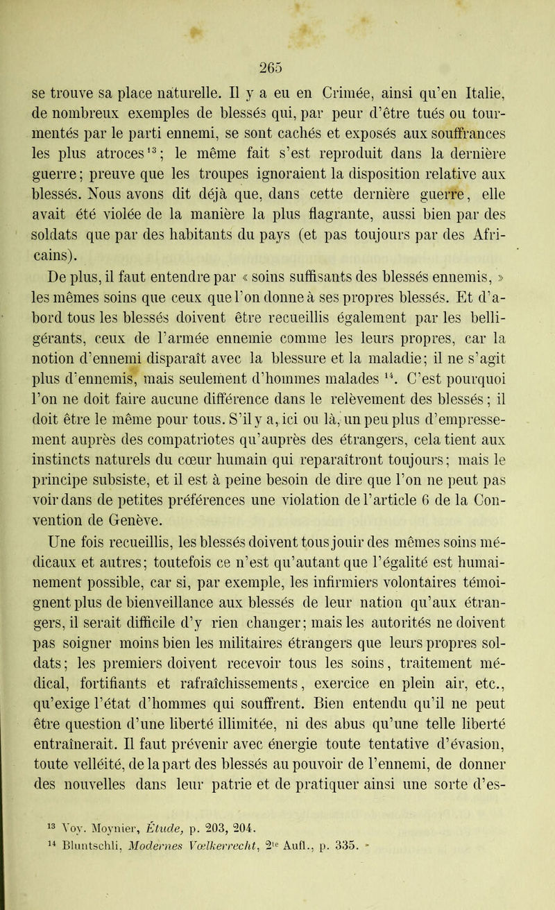 se trouve sa place naturelle. Il y a eu en Crimée, ainsi qu’en Italie, de nombreux exemples de blessés qui, par peur d’être tués ou tour- mentés par le parti ennemi, se sont cachés et exposés aux souffrances les plus atroces’^; le même fait s’est reproduit dans la dernière guerre ; preuve que les troupes ignoraient la disposition relative aux blessés. Nous avons dit déjà que, dans cette dernière guerre, elle avait été violée de la manière la plus flagrante, aussi bien par des soldats que par des habitants du pays (et pas toujours par des Afri- cains). De plus, il faut entendre par « soins suffisants des blessés ennemis, » les mêmes soins que ceux que l’on donne à ses propres blessés. Et d’a- bord tous les blessés doivent être recueillis également par les belli- gérants, ceux de l’armée ennemie comme les leurs propres, car la notion d’ennemi disparaît avec la blessure et la maladie; il ne s’agit plus d’ennemis, mais seulement d’hommes malades C’est pourquoi l’on ne doit faire aucune différence dans le relèvement des blessés ; il doit être le même pour tous. S’il y a, ici ou là, un peu plus d’empresse- ment auprès des compatriotes qu’auprès des étrangers, cela tient aux instincts naturels du cœur humain qui reparaîtront toujours; mais le principe subsiste, et il est à peine besoin de dire que l’on ne peut pas voir dans de petites préférences une violation de l’article 6 de la Con- vention de Genève. Une fois recueillis, les blessés doivent tous jouir des mêmes soins mé- dicaux et autres; toutefois ce n’est qu’autant que l’égalité est humai- nement possible, car si, par exemple, les infirmiers volontaires témoi- gnent plus de bienveillance aux blessés de leur nation qu’aux étran- gers, il serait difficile d’y rien changer; mais les autorités ne doivent pas soigner moins bien les militaires étrangers que leurs propres sol- dats ; les premiers doivent recevoir tous les soins, traitement mé- dical, fortifiants et rafraîchissements, exercice en plein air, etc., qu’exige l’état d’hommes qui souffrent. Bien entendu qu’il ne peut être question d’une liberté illimitée, ni des abus qu’une telle liberté entraînerait. Il faut prévenir avec énergie toute tentative d’évasion, toute velléité, de la part des blessés au pouvoir de l’ennemi, de donner des nouvelles dans leur patrie et de pratiquer ainsi une sorte d’es- Yoy. Moynier, Étude, p. 203, 204. Il Bluntschli, Modernes Vœlkerrecht^ 2‘e AulL, p. 335. -