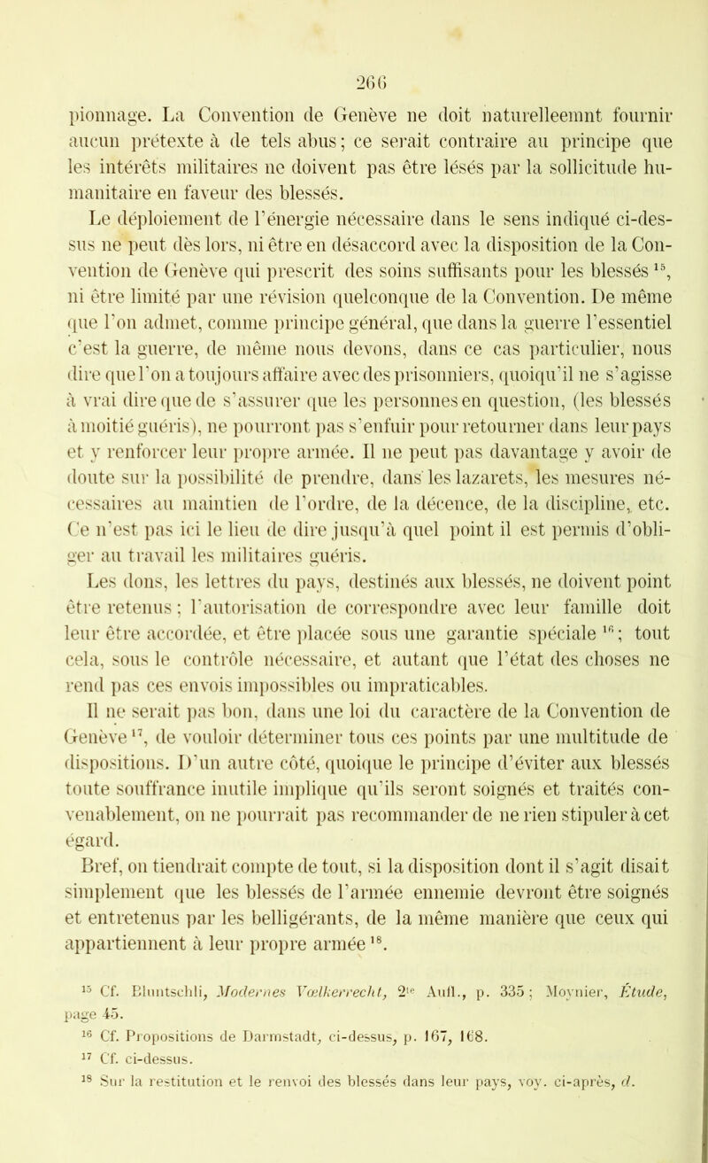 pionnage. La Convention de Genève ne doit natnrelleemnt fournir ancnn prétexte à de tels abus ; ce serait contraire au principe que les intérêts militaires ne doivent pas être lésés par la sollicitude hu- manitaire en faveur des blessés. Le déploiement de l’énergie nécessaire dans le sens indiqué ci-des- sns ne pent dès lors, ni être en désaccord avec la disposition de la Con- vention de Genève qui prescrit des soins suffisants pour les blessés ni être limité par une révision quelconque de la Convention. De même que l’on admet, comme principe général, que dans la guerre l’essentiel c’est la guerre, de même nous devons, dans ce cas particulier, nous dire que Ton a toujours affaire avec des prisonniers, quoiqu’il ne s’agisse à vrai dire que de s’assurer que les personnes en question, (les blessés à moitié guéris), ne pourront pas s’enfuir pour retourner dans leur pays et y renforcer leur propre armée. Il ne peut pas davantage y avoir de doute sur la possibilité de prendre, dans les lazarets, les mesures né- cessaires an maintien de Tordre, de la décence, de la discipline,, etc. Ce n’est pas ici le lien de dire jusqu’à quel point il est permis d’obli- ger an travail les militaires guéris. Les dons, les lettres du pays, destinés aux blessés, ne doivent point être retenus ; Tautorisation de correspondre avec leur famille doit leur être accordée, et être placée sous une garantie spéciale ; tout cela, sons le contrôle nécessaire, et autant que l’état des choses ne rend pas ces envois impossibles ou impraticables. Il ne serait pas bon, dans une loi du caractère de la Convention de Genève ‘C de vouloir déterminer tous ces points par une multitude de dispositions. D’un autre côté, quoique le principe d’éviter aux blessés toute souffrance inutile implique qu’ils seront soignés et traités con- venablement, on ne pouri*ait pas recommander de ne rien stipuler à cet égard. Bref, on tiendrait compte de tout, si la disposition dont il s’agit disait simplement (ine les blessés de Tannée ennemie devront être soignés et entretenus par les belligérants, de la même manière que ceux qui appartiennent à leur propre armée Cf. Bluntschli, Modernes Vælkerrecht, 2‘e Aiill., p. 335; Moynier, Étude, page 45. Cf. Propositions de Darmstadt, ci-dessus, p. 167, 168. Cf. ci-dessus. Sur la restitution et le renvoi des blessés dans leur pays, voy. ci-après, d.