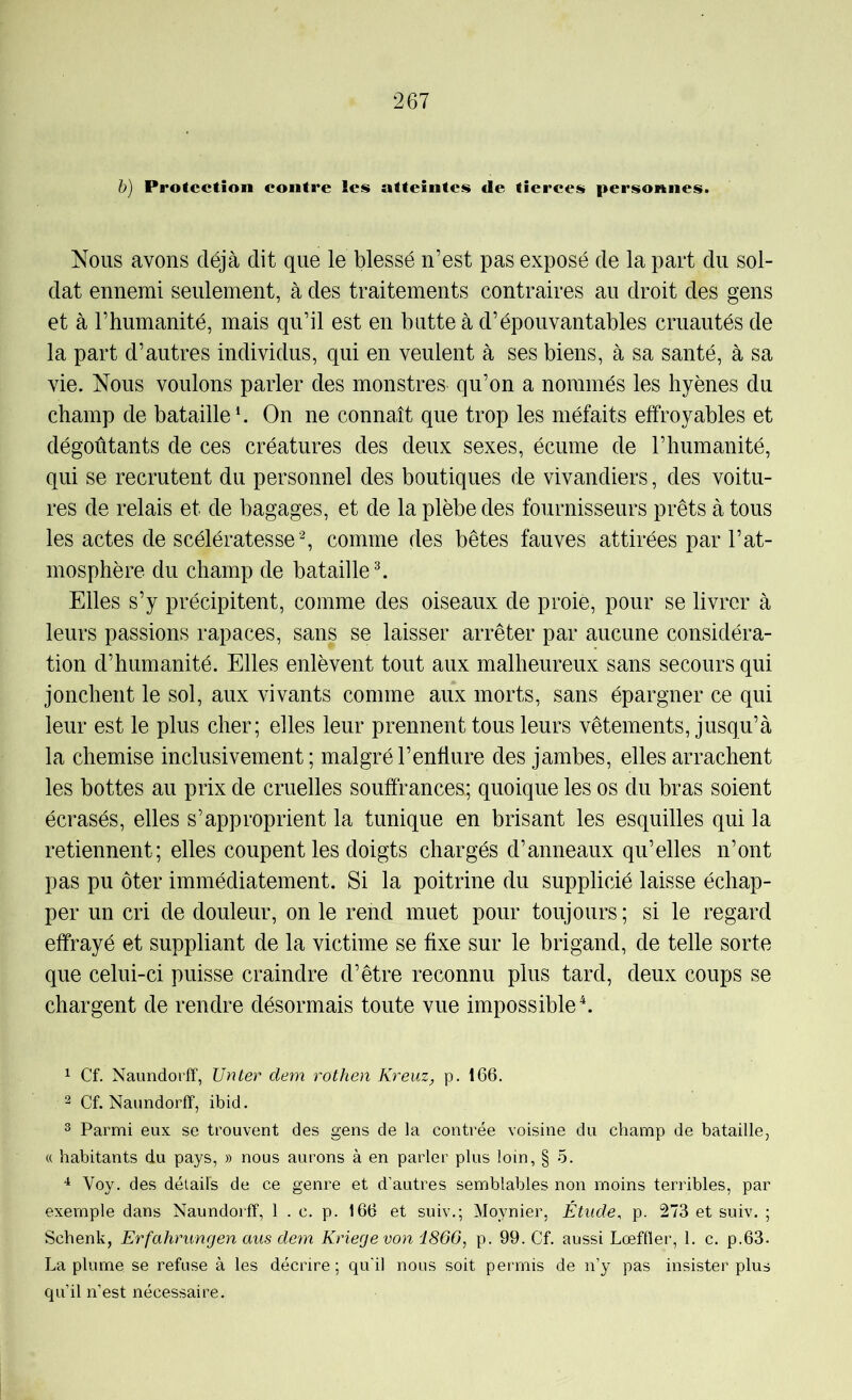 h) Protection contre les atteintes de tierces personnes. Nous avons déjà dit que le blessé n’est pas exposé de la part du sol- dat ennemi seulement, à des traitements contraires au droit des gens et à l’humanité, mais qu’il est en butte à d’épouvantables cruautés de la part d’autres individus, qui en veulent à ses biens, à sa santé, à sa vie. Nous voulons parler des monstres qu’on a nommés les hyènes du champ de bataille b On ne connaît que trop les méfaits effroyables et dégoûtants de ces créatures des deux sexes, écume de l’humanité, qui se recrutent du personnel des boutiques de vivandiers, des voitu- res de relais et de bagages, et de la plèbe des fournisseurs prêts à tous les actes de scélératesse ^ comme des bêtes fauves attirées par l’at- mosphère du champ de bataille ^ Elles s’y précipitent, comme des oiseaux de proie, pour se livrer à leurs passions rapaces, sans se laisser arrêter par aucune considéra- tion d’humanité. Elles enlèvent tout aux malheureux sans secours qui jonchent le sol, aux vivants comme aux morts, sans épargner ce qui leur est le plus cher; elles leur prennent tous leurs vêtements, jusqu’à la chemise inclusivement ; malgré l’enflure des jambes, elles arrachent les bottes au prix de cruelles souffrances; quoique les os du bras soient écrasés, elles s’approprient la tunique en brisant les esquilles qui la retiennent; elles coupent les doigts chargés d’anneaux qu’elles n’ont pas pu ôter immédiatement. Si la poitrine du supplicié laisse échap- per un cri de douleur, on le rend muet pour toujours ; si le regard effrayé et suppliant de la victime se fixe sur le brigand, de telle sorte que celui-ci puisse craindre d’être reconnu plus tard, deux coups se chargent de rendre désormais toute vue impossible \ 1 Cf. Naimdorff, TJnter dem rothen Kreuz, p. 166. 2 Cf. Naundorff, ibid. 3 Parmi eux se trouvent des gens de la contrée voisine du champ de bataille, « habitants du pays, » nous aurons à en parler plus loin, § 5. Voy. des détails de ce genre et d’autres semblables non moins terribles, par exemple dans Naundorff, 1 . c. p. 166 et suiv.; Moynier, Étude, p. 273 et suiv. ; Schenk, Erfahrungen aus deyn Kriegevon i860, p. 99. Cf. aussi Lœffler, 1. c. p.63. La plume se refuse à les décrire; qu'il nous soit permis de n’y pas insister plus qu’il n’est nécessaire.