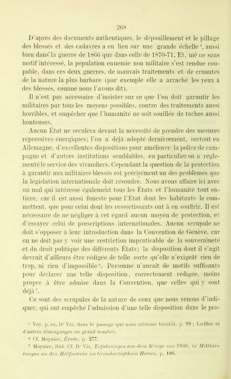 D’après des documents authentiques, le dépouillement et le pillage des blessés et des cadavres a eu lieu sur une grande échelle ^ aussi bien dans* la guerre de 1866 que dans celle de 1870-71. Et, me ne sans motif intéressé, la population ennemie non militaire s’est rendue cou- pable, dans ces deux guerres, de mauvais traitements et de cruautés de la nature la plus barbare (par exemple elle a arraché les yeux à des blessés, comme nous l’avons dit). Il n’est pas nécessaire d’insister sur ce que l’on doit garantir les militaires par tous les moyens possibles, contre des traitements aussi horribles, et empêcher que riiumanité ne soit souillée de taches aussi honteuses. Aucun Etat ne reculera devant la nécessité de prendre des mesures répressives énergiques; l’on a déjà adopté dernièrement, surtout en iVllemagne, d'excellentes dispositions pour améliorer la police de cam- pagne et d’autres institutions semblaldes, en particulier on a régle- menté le servicedes vivandiers. Cependant la question de la protection à garantir aux militaires blessés est précisément un des problèmes que la législation internationale doit résoudre. Nous avons affaire ici avec un mal qui intéresse également tous les États et riiumanité tout en- tière, car il est aussi funeste ])our l’Etat dont les habitants le com- mettent, que pour celui dont les ressortissants ont à en souffrir. Il est nécessaire de ne négliger à cet égard aucun moyen de protection, et d'essayer celui de prescriptions internationales. Aucun scrupule ne doit s’opposer à leur introduction dans la Convention de Genève, car on ne doit pas y voir une restriction impraticable de la souveraineté et du droit politique des differents États; la disposition dont il s’agit devrait d'ailleurs être rédigée de telle sorte qu’elle n’exigeât rien de trop, ni rien d’impossible'’. Personne n’aurait de motifs suffisants pour déclarer une telle disposition, correctement rédigée, moins ])ropre à être admise dans la Convention, que celles qui y sont déjà h Ce Sont des scrupules de la nature de ceux que nous venons d’indi- quer, qui ont empêché l’admission d’une telle disposition dans le pro- ^ Voy. p. ex. D' Vix, dans le passage que nous citerons bientôt, p. 99 ; Lœffler et d'antres témoignages en grand nombre. ® Cf. Moynier, Étude, p. 277.  Moynier, ibid. Cf. D' Vix, Eefaheungen aus dem Krierje von i860, in Mitthei- lunrjen an den Hïdfsverein ira GrossherzogtJiam Hessen, p. 106.