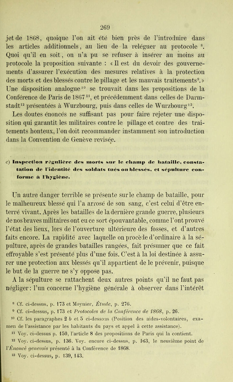 jet de 1868, quoique l’on ait été bien près de l’introduire dans les articles additionnels, au lieu de la reléguer au protocole ^ Quoi qu’il en soit, on n’a pu se refuser à insérer au moins au protocole la proposition suivante : « Il est du devoir des gouverne- ments d’assurer l’exécution des mesures relatives à la protection des morts et des blessés contre le pillage et les mauvais traitements^» Une disposition analogue*° se trouvait dans les propositions de la Conférence de Paris de 1867^*, et précédemment dans celles de Darm- stadt*^ présentées à Wurzbourg, puis dans celles de Wurzbourg*^ Les doutes énoncés ne suffisant pas pour faire rejeter une dispo- sition qui garantit les militaires contre le pillage et contre des trai- tements honteux, l’on doit recommander instamment son introduction dans la Convention de Genève revisée. c) Inspection régulière des morts sur le champ de hataille, consta- tation de l’identité clés soldats tués ou blessés, et sépulture con- forme à l’hygiène. Un autre danger terrible se présente sur le champ de bataille, pour le malheureux blessé qui l’a arrosé de son sang, c’est celui d’être en- terré vivant. Après les batailles de la dernière grande guerre, plusieurs de nos braves militaires ont eu ce sort épouvantable, comme l’ont prouvé l’état des lieux, lors de l’ouverture ultérieure des fosses, et d’autres faits encore. La rapidité avec laquelle on procède d’ordinaire à la sé- pulture, après de grandes batailles rangées, fait présumer que ce fait effroyable s’est présenté plus d’une fois. C’est à la loi destinée à assu- rer une protection aux blessés qu’il appartient de le prévenir, puisque le but de la guerre ne s’y oppose pas. A la sépulture se rattachent deux autres points qu’il ne faut pas négliger : l’un concerne l’hygiène générale à observer dans l’intérêt ® Cf. ci-dessus, p. 173 et Moynier, Étude, p. 276. ^ Cf. ci-dessus, p. 173 et Protocoles de la Conférence de i868, p. 26. Cf. les paragraphes 2 Z; et 5 ci-dessous (Position des aides-volontaires, exa- men de l’assistance par les habitants du pays et appel à cette assistance). Voy. ci-dessus p. 150, l’article 8 des propositions de Paris qui la contient. 12 Voy. ci-dessus, p. 136. Voy. encore ci-dessus, p. 163, le neuvième point de VÉnoncé genevois présenté à la Conférence de 1868. 12 Voy. ci-dessus, p. 139, 143.