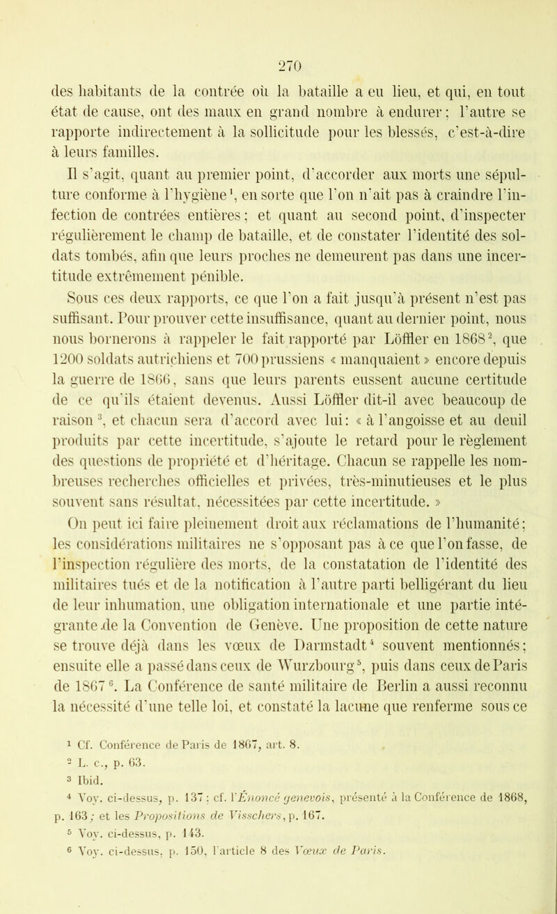 des habitants de la contrée on la bataille a eu lieu, et qui, en tout état de cause, ont des maux en grand nombre à endurer ; l’autre se rapporte indirectement à la sollicitude pour les blessés, c’est-à-dire à leurs familles. Il s’agit, quant au premier point, d'accorder aux morts une sépul- ture conforme à l’bygièneb en sorte que l’on n'ait pas à craindre l’in- fection de contrées entières ; et quant au second point, d’inspecter régulièrement le champ de bataille, et de constater l’identité des sol- dats tombés, afin que leurs proches ne demeurent pas dans une incer- titude extrêmement pénible. Sous ces deux rapports, ce que l’on a fait jusqu’à présent n’est pas suffisant. Pour prouver cette insuffisance, quant au dernier point, nous nous bornei‘ons à rappeler le fait rapporté par Lôfïler en 1868 ^ que 1200 soldats autrichiens et 700 prussiens « manquaient » encore depuis la guerre de 1866, sans que leurs parents eussent aucune certitude de ce qu'ils étaient devenus. Aussi Lôfïler dit-il avec beaucoup de raison ^ et chacun sera d’accord avec lui: « à l’angoisse et au deuil produits par cette incertitude, s’ajoute le retard pour le règlement des questions de propriété et d’iiéritage. Chacun se rappelle les nom- breuses recbercbes officielles et privées, très-minutieuses et le plus souvent sans résultat, nécessitées par cette incertitude. » On peut ici faire pleinement droit aux réclamations de l’humanité ; les considérations militaires ne s’opposant pas à ce que l’on fasse, de l’inspection régulière des morts, de la constatation de l’identité des militaires tués et de la notification à l’autre parti belligérant du lieu de leur inhumation, une obligation internationale et une partie inté- grante .de la Convention de Genève. Une proposition de cette nature se trouve déjà dans les vœux de Darmstadt^ souvent mentionnés; ensuite elle a passé dans ceux de Würzbourg ^ puis dans ceux de Paris de 1867 La Conférence de santé militaire de Berlin a aussi reconnu la nécessité d’une telle loi, et constaté la lacune que renferme sous ce 1 Cf. Conférence de Paris de 1867, art. 8. 2 L. c., p. 63. 3 Ibid. ^ Yoy. ci-dessus, p. 137 ; cf. VÉnoncé genevois, présenté à la Conférence de 1868, p, 163; et les Propositions de Visschers,\). \Q~. 3 A'oy. ci-dessus, p. 143. 3 Voy. ci-dessus, p. 150, l'article 8 des Vœux de Paris.