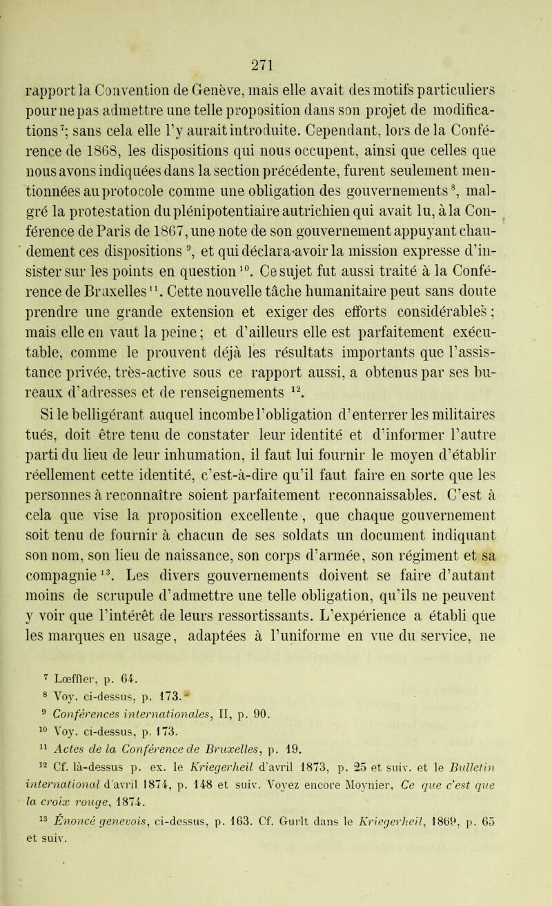 rapport la Convention de Genève, mais elle avait des motifs particuliers pour ne pas admettre une telle proposition dans son projet de modifica- tions’; sans cela elle l’y aurait introduite. Cependant, lors de la Confé- rence de 1868, les dispositions qui nous occupent, ainsi que celles que nous avons indiquées dans la section précédente, furent seulement men- tionnées au proto cole comme une obligation des gouvernements ^ mal- gré la protestation du plénipotentiaire autrichien qui avait lu, à la Con- ^ férence de Paris de 1867, une note de son gouvernement appuyant chau- ■ dement ces dispositions \ et qui déclara-a voir la mission expresse d’in- sister sur les points en question'®. Ce sujet fut aussi traité à la Confé- rence de Bruxelles Cette nouvelle tâche humanitaire peut sans doute prendre une grande extension et exiger des efforts considérables ; mais elle en vaut la peine; et d’ailleurs elle est parfaitement exécu- table, comme le prouvent déjà les résultats importants que l’assis- tance privée, très-active sous ce rapport aussi, a obtenus par ses bu- reaux d’adresses et de renseignements ’I Si le belligérant auquel incombe l’obligation d’enterrer les militaires tués, doit être tenu de constater leur identité et d’informer l’autre parti du lieu de leur inhumation, il faut lui fournir le moyen d’établir réellement cette identité, c’est-à-dire qu’il faut faire en sorte que les personnes à reconnaître soient parfaitement reconnaissables. C’est à cela que vise la proposition excellente, que chaque gouvernement soit tenu de fournir à chacun de ses soldats un document indiquant son nom, son lieu de naissance, son corps d’armée, son régiment et sa compagnieLes divers gouvernements doivent se faire d’autant moins de scrupule d’admettre une telle obligation, qu’ils ne peuvent y voir que l’intérêt de leurs ressortissants. L’expérience a établi que les marques en usage, adaptées à l’uniforme en vue du service, ne ” Lœffler, p. 64. ® Voy. ci-dessus, p. 173.- ® Conférences internationales^ II, p. 90. Voy. ci-dessus, p. 173. 11 Actes delà Conférence de Bruxelles, p. 19. 12 Cf. là-dessus p. ex. le Kriegerheil d’avril 1873, p. 25 et suiv. et le Bidletin international d’avril 1874, p. 148 et suiv. Voyez encore Moynier, Ce que c’est que la croix rouge, 1874. 13 Énoncé genevois, ci-dessus, p. 163, Cf. Gurlt dans le Kriegerheil, 1869, p. 65 et suiv.