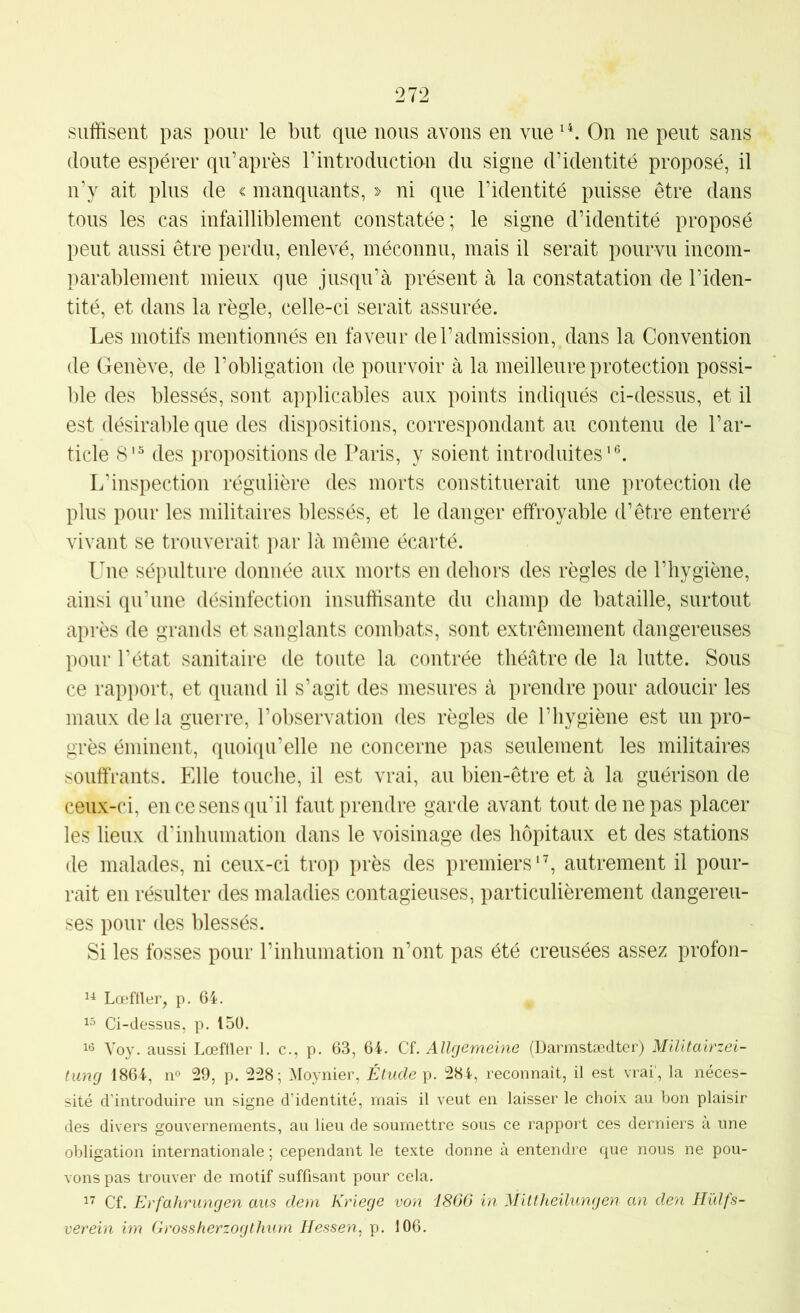 suffisent pas pour le but que nous avons en vue On ne peut sans doute espérer qu’après rintroductian du signe d’identité proposé, il n’y ait plus de c manquants, > ni que l’identité puisse être dans tous les cas infailliblement constatée; le signe d’identité proposé peut aussi être perdu, enlevé, méconnu, mais il serait pourvu incom- parablement mieux que jusqu’à présent à la constatation de l’iden- tité, et dans la règle, celle-ci serait assurée. Les motifs mentionnés en faveur de l’admission, dans la Convention de Genève, de l’obligation de pourvoir à la meilleure protection possi- l)le des blessés, sont applicables aux points indiqués ci-dessus, et il est désirable que des dispositions, correspondant au contenu de l’ar- ticle 8'^ des propositions de Paris, y soient introduites’®. L’inspection régulière des morts constituerait une protection de plus pour les militaires blessés, et le danger effroyable d’être enterré vivant se trouverait })ar là même écarté. Une sépulture donnée aux morts en dehors des règles de l’hygiène, ainsi qu’une désinfection insuffisante du champ de bataille, surtout après de grands et sanglants combats, sont extrêmement dangereuses pour l’état sanitaire de toute la contrée théâtre de la lutte. Sous ce rapport, et quand il s’agit des mesures à prendre pour adoucir les maux delà guerre, l’observation des règles de l’hygiène est un pro- grès éminent, quoiqu’elle ne concerne pas seulement les militaires souffrants. Elle touche, il est vrai, au bien-être et à la guérison de ceux-ci, en ce sens qu’il faut prendre garde avant tout de ne pas placer les lieux d’inhumation dans le voisinage des hôpitaux et des stations de malades, ni ceux-ci trop près des premiers'b autrement il pour- rait en résulter des maladies contagieuses, particulièrement dangereu- ses pour des blessés. Si les fosses pour l’inhumation n’ont pas été creusées assez profon- Lœftler, p. 64. 15 Ci-dessus, p. 150. Yoy. aussi Lœffler 1. c., p. 63, 64. Cf. Allrjemeine (Darmstædter) Militairzei- tung 1864, no 29, p. 228; Moynier, Étude g. 284, reconnait, il est vrai', la néces- sité d’introduire un signe d’identité, mais il veut en laisser le choix au bon plaisir des divers gouvernements, au lieu de soumettre sous ce rapport ces derniers à une obligation internationale ; cependant le texte donne à entendre que nous ne pou- vons pas trouver de motif suffisant pour cela. 17 Cf. Erfahrungen aus dern Kriege von i860 in Mittheilungen an den Hülfs- verein im Grossherzogthurn Hessen, p. 106.