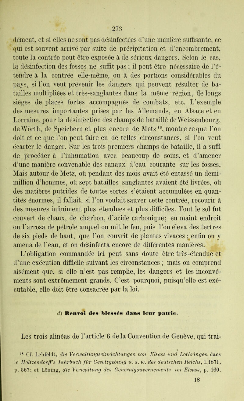 dément, et si elles ne sont pas désinfectées d’une manière suffisante, ce qui est souvent arrivé par suite de précipitation et d’encombrement, toute la contrée peut être exposée à de sérieux dangers. Selon le cas, la désinfection des fosses ne suffit pas ; il peut être nécessaire de l’é- tendre à la contrée elle-même, ou à des portions considérables du pays, si l’on veut prévenir les dangers qui peuvent résulter de ba- tailles multipliées et très-sanglantes dans la même région, de longs sièges de places fortes accompagnés de combats, etc. L’exemple des mesures importantes prises par les Allemands, en Alsace et en Lorraine, pour la désinfection des champs de bataillé de Weissenbourg, de Worth, de Speichern et plus encore de Metz'®, montre ce que l’on doit et ce que l’on peut faire en de telles circonstances, si l’on veut écarter le danger. Sur les trois premiers champs de bataille, il a suffi de procéder à l’inhumation avec beaucoup de soins, et d’amener d’une manière convenable des canaux d’eau courante sur les fosses. Mais autour de Metz, où pendant des mois avait été entassé un demi- million d’hommes, où sept batailles sanglantes avaient été livrées, où des matières putrides de toutes sortes s’étaient accumulées en quan- tités énormes, il fallait, si l’on voulait sauver cette contrée, recourir à des mesures infiniment plus étendues et plus difficiles. Tout le sol fut couvert de chaux, de charbon, d’acide carbonique; en maint endroit on l’arrosa de pétrole auquel on mit le feu, puis l’on éleva des tertres de six pieds de haut, que l’on couvrit de plantes vivaces enfin on y amena de l’eau, et on désinfecta encore de différentes manières. L’obligation commandée ici peut sans doute être très-étendue et d’une exécution difficile suivant les circonstances ; mais on comprend aisément que, si elle n’est pas remplie, les dangers et les inconvé- nients sont extrêmement grands. C’est pourquoi, puisqu’elle est exé- cutable, elle doit être consacrée par la loi. d) Renvoi des blessés dans leur patrie. Les trois alinéas de l’article 6 delà Convention de Genève, qui trai- Cf. Lehfeldt, die Verwaltungseinrichtungen von Elsass und Lothringen dans le Holtzendorff’s Jahrhuch fur Gesetzgebung u. s. vj. des deutschen Reichs, 1,1871^ p. 567; et Loning, die Verivaltung des Generalgouvernements im Elsass, p. 160. 18