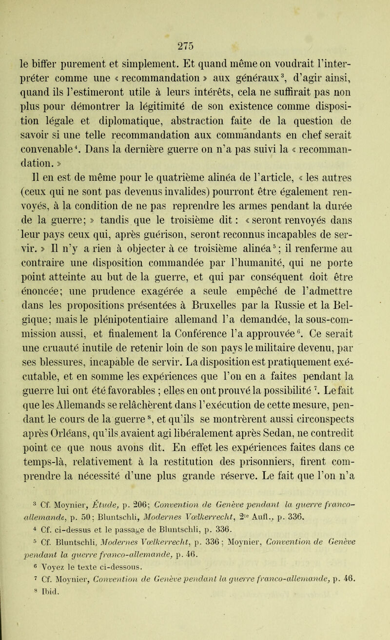 le biffer purement et simplement. Et quand même on voudrait l’inter- préter comme une « recommandation » aux généraux^ d’agir ainsi, quand ils l’estimeront utile à leurs intérêts, cela ne suffirait pas non plus pour démontrer la légitimité de son existence comme disposi- tion légale et diplomatique, abstraction faite de la question de savoir si une telle recommandation aux commandants en chef serait convenable \ Dans la dernière guerre on n’a pas suivi la <s: recomman- dation. » Il en est de même pour le quatrième alinéa de l’article, « les autres (ceux qui ne sont pas devenus invalides) pourront être également ren- voyés, à la condition de ne pas reprendre les armes pendant la durée de la guerre; » tandis que le troisième dit: c seront renvoyés dans leur pays ceux qui, après guérison, seront reconnus incapables de ser- vir. > Il n’y a rien à objecter à ce troisième alinéa^; il renferme au contraire une disposition commandée par l’humanité, qui ne porte point atteinte au but de la guerre, et qui par conséquent doit être énoncée; une prudence exagérée a seule empêché de l’admettre dans les propositions présentées à Bruxelles par la Russie et la Bel- gique; mais le plénipotentiaire allemand l’a demandée, lasous-com- mission aussi, et finalement la Conférence l’a approuvée®. Ce serait une cruauté inutile de retenir loin de son pays le militaire devenu, par ses blessures, incapable de servir. La disposition est pratiquement exé- cutable, et en somme les expériences que l’on en a faites pendant la guerre lui ont été favorables ; elles en ont prouvé la possibilité \ Le fait que les Allemands se relâchèrent dans l’exécution de cette mesure, pen- dant le cours de la guerre et qu’ils se montrèrent aussi circonspects après Orléans, qu’ils avaient agi libéralement après Sedan, ne contredit point ce que nous avons dit. En effet les expériences faites dans ce temps-là, relativement à la restitution des prisonniers, firent com- prendre la nécessité d’une plus grande réserve. Le fait que l’on n’a 3 Cf. Moynier, Étude, p. 206; Convention de Genève pendant la guerre franco- allemande, p. 50; Bluntschli, Modernes Vœlkerrecht, 2i^® Aufl., p. 336. Cf. ci-dessus et le passage de Bluntschli, p. 336. ^ Cf. liluntsichli, Modernes Vœlkerrecht, p. 336; Moynier, Convention de Genève pendant la guerre franco-allemande, p. 46. 6 Voyez le texte ci-dessous. Cf. Moynier, Convention de Genève pendant la guerre franco-allemayide, p. 46. 8 Ibid.