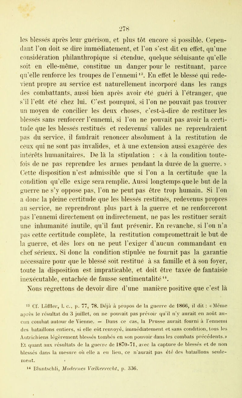 les blessés après leur guérison, et plus tôt encore si possible. Cepen- dant l’on doit se dire immédiatement, et l’on s’est dit en effet, qu’une considération philanthropique si étendue, quelque séduisante qu’elle soit en elle-même, constitue un danger pour le restituant, parce qu’elle renforce les troupes de l’ennemiEn effet le blessé qui rede- vient propre au service est naturellement incorporé dans les rangs des combattants, aussi bien après avoir été guéri à l’étranger, que s’il l’eût été chez lui. C’est pourquoi, si l’on ne pouvait pas trouver un moyen de concilier les deux choses, c’est-à-dire de restituer les blessés sans renforcer l’ennemi, si l’on ne pouvait pas avoir la certi- tude que les blessés restitués et redevenus valides ne reprendraient pas du service, il faudrait renoncer absolument à la restitution de ceux qui ne sont pas invalides, et à une extension aussi exagérée des intérêts humanitaires. De là la stipulation : < à la condition toute- fois de ne pas reprendre les armes pendant la durée de la guerre. > Cette disposition n’est admissible que si l’on a la certitude que la condition qu’elle exige sera remplie. Aussi longtemps que le but de la guerre ne s’y oppose pas. Ton ne peut pas être trop humain. Si l’on a doue la pleine certitude que les blessés restitués, redevenus propres au service, ne reprendront plus parta la guerre et ne renforceront pas l’ennemi directement ou indirectement, ne pas les restituer serait une inhumanité inutile, qu’il faut prévenir. En revanche, si l’on n’a pas cette certitude complète, la restitution compromettrait le but de la guerre, et dès lors on ne peut l’exiger d’aucun commandant en chef sérieux. Si donc la condition stipulée ne fournit pas la garantie nécessaire pour que le blessé soit restitué à sa famille et à son foyer, toute la disposition est impraticable, et doit être taxée de fantaisie inexécutable, entachée de fausse sentimentalité'C Nous regrettons de devoir dire d’une manière positive que c’est là ’3 Cf. Loftier, 1. c., p. 77, 78. Déjà à propos de la guerre de 1866, il dit : «Même après le résultat du 3 juillet, on ne pouvait pas prévoir qu’il n’y aurait en août au- cun combat autour de Vienne, — Dans ce cas, la Prusse aurait fourni à l’ennemi des bataillons entiers, si elle eût renvoyé, immédiatement et sans condition, tous les Autrichiens légèrement blessés tombés en son pouvoir dans les combats précédents.» Et quant aux résultats de la guerre de 1870-71, avec la capture de blessés et de non blessés dans la mesure où elle a eu lieu, ce n’aurait pas été des bataillons seule- ment. •