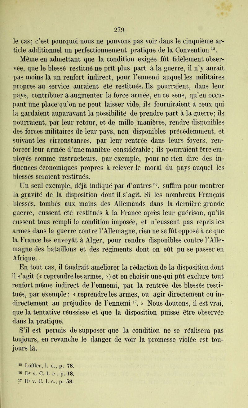 le cas; c’est pourquoi nous ne pouvons pas voir dans le cinquième ar- ticle additionnel un perfectionnement pratique de la Convention Même en admettant que la condition exigée fût fidèlement obser- vée, que le blessé restitué ne prît plus part à la guerre, il n’y aurait pas moins là un renfort indirect, pour l’ennemi auquel les militaires propres au service auraient été restitués. Ils pourraient, dans leur pays, contribuer à augmenter la force armée, en ce sens, qu’en occu- pant une place qu’on ne peut laisser vide, ils fourniraient à ceux qui la gardaient auparavant la possibilité de prendre part à la guerre; ils pourraient, par leur retour, et de mille manières, rendre disponibles des forces militaires de leur pays, non disponibles précédemment, et suivant les circonstances, par leur rentrée dans leurs foyers, ren- forcer leur armée d’une manière considérable; ils pourraient être em- ployés comme instructeurs, par exemple, pour ne rien dire des in- fluences économiques propres à relever le moral du pays auquel les blessés seraient restitués. Un seul exemple, déjà indiqué par d’autres^®, suffira pour montrer la gravité de la disposition dont il, s’agit. Si les nombreux Français blessés, tombés aux mains des Allemands dans la dernière grande guerre, eussent été restitués à la France après leur guérison, qu’ils eussent tous rempli la condition imposée, et n’eussent pas repris les armes dans la guerre contre l’Allemagne, rien ne se fût opposé à ce que la France les envoyât à Alger, pour rendre disponibles contre l’Alle- magne des bataillons et des régiments dont on eût pu se passer en Afrique. En tout cas, il faudrait améliorer la rédaction de la disposition dont il s’agit (« reprendre les armes, >) et en choisir une qui pût exclure tout renfort même indirect de l’ennemi, par la rentrée des blessés resti- tués, par exemple : < reprendre les armes, ou agir directement ou in- directement au préjudice de l’ennemi^’. » Nous doutons, il est vrai, que la tentative réussisse et que la disposition puisse être observée dans la pratique. S’il est permis de supposer que la condition ne se réalisera pas toujours, en revanche le danger de voir la promesse violée est tou- jours là. Lôffler, 1. c., p. 78. 16 Dr V. C. ]. c., p. 18. Dr V. C. 1. c.; p. 58.