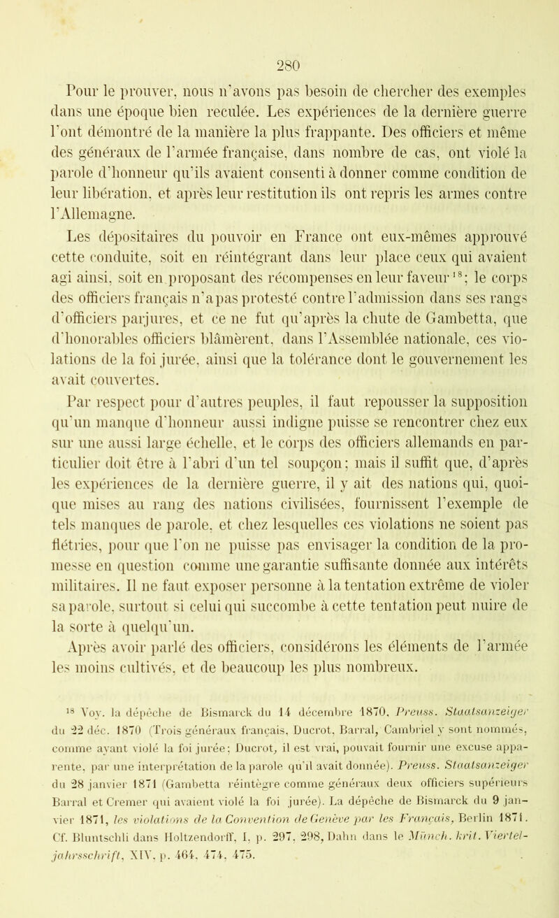 Pour le prouver, nous ir avons pas besoin de chercher des exemples dans une époque bien reculée. Les expériences de la dernière guerre Pont démontré de la manière la plus frappante. Des officiers et même des généraux de l’armée française, dans nombre de cas, ont violé la parole d’honneur qu’ils avaient consenti à donner comme condition de leur libération, et après leur restitution ils ont repris les armes contre l’Allemagne. Les dépositaires du pouvoir en France ont eux-mêmes approuvé cette conduite, soit en réintégrant dans leur place ceux qui avaient agi ainsi, soit en proposant des récompenses en leur faveur^®; le corps des officiers français n’a pas protesté contre l’admission dans ses rangs d'officiers parjures, et ce ne fut qu’après la chute de Gambetta, que d'honorables officiers blâmèrent, dans l’Assemblée nationale, ces vio- lations de la foi jurée, ainsi que la tolérance dont le gouvernement les avait couvertes. Par respect pour d'autres peuples, il faut repousser la supposition qu'un manque d'honneur aussi indigne puisse se rencontrer chez eux sur une aussi large échelle, et le corps des officiers allemands en par- ticulier doit être à l'abri d'un tel soupçon; mais il suffit que, d’après les expériences de la dernière guerre, il y ait des nations qui, quoi- que mises au rang des nations civilisées, fournissent l’exemple de tels manques de parole, et chez lesquelles ces violations ne soient pas flétries, pour que l'on ne puisse pas envisager la condition de la pro- messe en question comme une garantie suffisante donnée aux intérêts militaires. Il ne faut exposer personne à la tentation extrême de violer sa parole, surtout si celui qui succombe à cette tentation peut nuire de la sorte à quelqu'un. Après avoir parlé des officiers, considérons les éléments de l’armée les moins cultivés, et de beaucoup les plus nombreux. Voy. la dépêche de Bismarck du 14 décembre 1870, Preuss. Staaisanzeiyer du “22 déc. 1870 (Trois généraux, français, Ducrot, Barrai, Camijriel y sont nommés, comme ayant violé la foi jurée; Ducrot, il est vrai, pouvait fournir une excuse appa- rente, par une interprétation de la parole qu’il avait donnée). Preuss. Slaatsanzeiger du 28 janvier 1871 (Gambetta réintègre comme généraux deux officiers supérieurs Barrai et Cremer qui avaient violé la foi jurée). La dépêche de Bismarck du 9 jan- vier 1871, les violations de la Convention de Genève }')ar les Français, Berlin 1871. Cf. Bluntschli dans Holtzendorff, 1. p. 297. 298, Dahn dans le Mïmch. Inùt .Vier tel- jahrsschrift, XIV, p. 464. 474, 475.