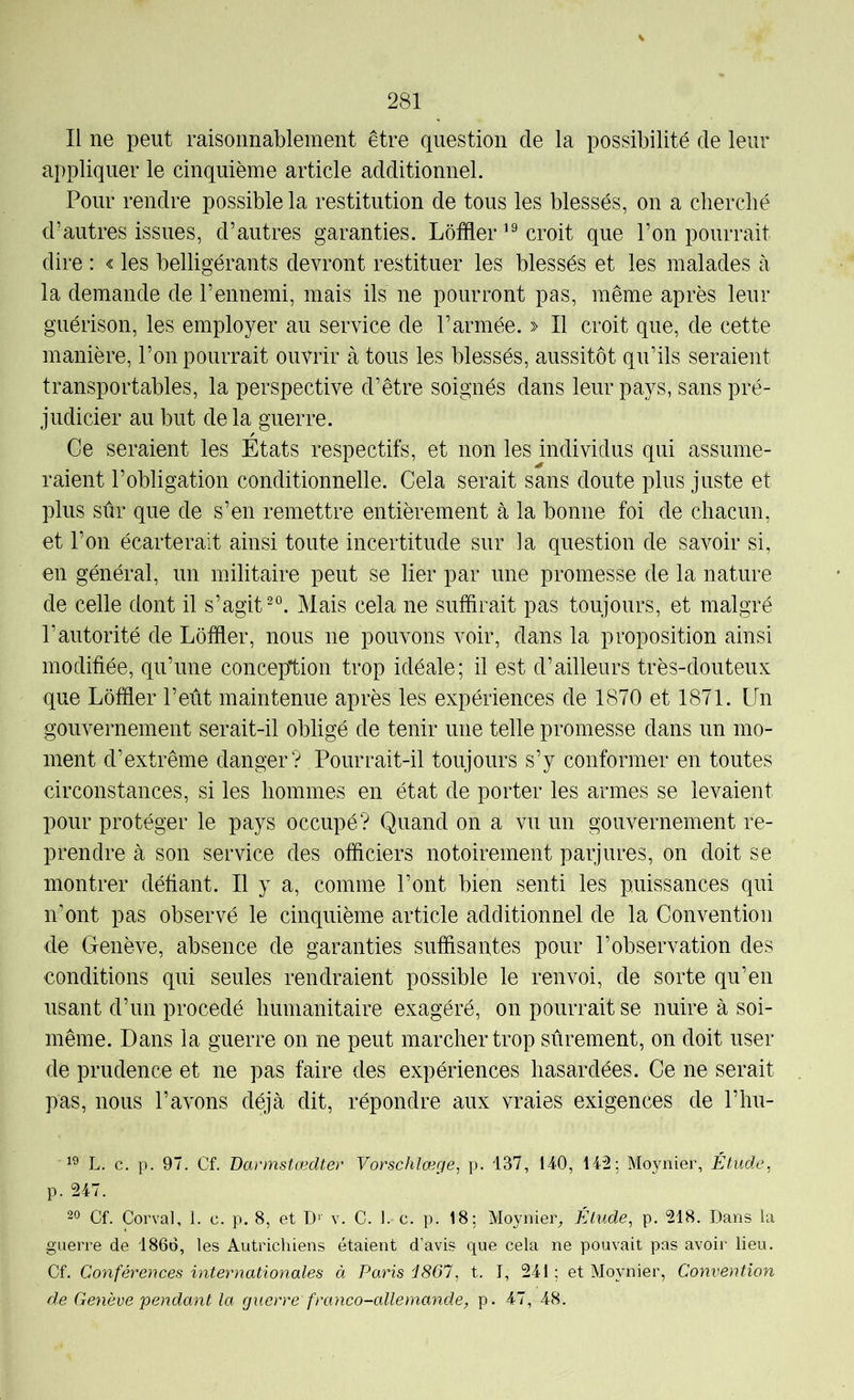 Il ne peut raisonnablement être question de la possibilité de leur appliquer le cinquième article additionnel. Pour rendre possible la restitution de tous les blessés, on a cbercbé d’autres issues, d’autres garanties. Lôfder croit que l’on pourrait dire : < les belligérants devront restituer les blessés et les malades à la demande de l’ennemi, mais ils ne pourront pas, même après leur guérison, les employer au service de l’armée. » Il croit que, de cette manière, l’on pourrait ouvrir à tous les blessés, aussitôt qu’ils seraient transportables, la perspective d’être soignés dans leur pays, sans pré- judicier au but delà guerre. Ce seraient les Etats respectifs, et non les individus qui assume- raient l’obligation conditionnelle. Cela serait sans doute plus juste et plus sûr que de s’en remettre entièrement à la bonne foi de chacun, et l’on écarterait ainsi toute incertitude sur la question de savoir si, en général, un militaire peut se lier par une promesse de la nature de celle dont il s’agit Mais cela ne suffirait pas toujours, et malgré l’autorité de Lôffier, nous ne pouvons voir, dans la proposition ainsi modifiée, qu’une conception trop idéale; il est d’ailleurs très-douteux que Lôffier l’eût maintenue après les expériences de 1870 et 1871. Un gouvernement serait-il obligé de tenir une telle promesse dans un mo- ment d’extrême danger? Pourrait-il toujours s’y conformer en toutes circonstances, si les hommes en état de porter les armes se levaient pour protéger le pays occupé? Quand on a vu un gouvernement re- prendre à son service des officiers notoirement parjures, on doit se montrer défiant. Il y a, comme l’ont bien senti les puissances qui n’ont pas observé le cinquième article additionnel de la Convention de Genève, absence de garanties suffisantes pour l’observation des conditions qui seules rendraient possible le renvoi, de sorte qu’en usant d’un procédé humanitaire exagéré, on pourrait se nuire à soi- même. Dans la guerre on ne peut marcher trop sûrement, on doit user de prudence et ne pas faire des expériences hasardées. Ce ne serait pas, nous l’avons déjà dit, répondre aux vraies exigences de V\m- L. c. p. 97. Cf. Darmstœdter Vorschlœge, p. 137, 140, 142; Moynier, Étude, p. 247. 20 Cf. Corval, 1. c. p. 8, et v. C. 1. c. p. 18; Moynier, Élude, p. 218. Dans la guerre de 1866, les Autrichiens étaient d’avis que cela ne pouvait pas avoir lieu. Cf. Conférences internationales à Paris d867, t. J, 241; et Moynier, Convention de Genève pendant la guerre franco-allemande, p. 47, 48.