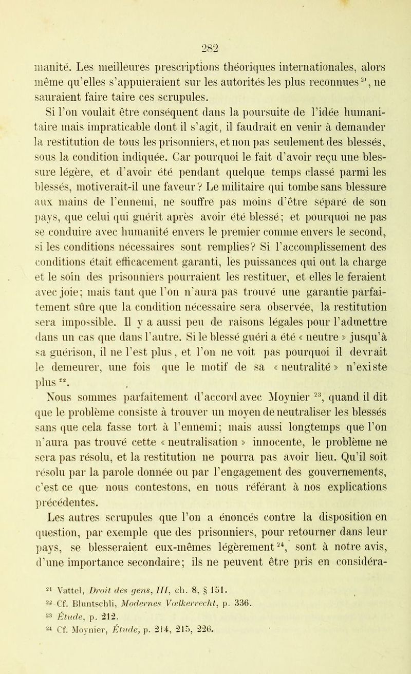 manité. Les meilleures prescriptions théori(]iies internationales, alors même qu’elles s’appuieraient sur les autorités les plus reconnues'^', ne sauraient faire taire ces scrupules. Si l’on voulait être conséquent dans la poursuite de l’idée humani- taire mais impraticable dont il s’agit, il faudrait en venir à demander la restitution de tous les prisonniers, et non pas seulement des blessés, sous la coiiditiou indiquée. Car pourquoi le fait d’avoir reçu une bles- sure légère, et d’avoir été pendant quelque temps classé parmi les blessés, motiverait-il une faveur ? Le militaire qui tombe sans blessure aux mains de l’ennemi, ne souffre pas moins d’être séparé de son pays, que celui qui guérit après avoir été blessé ; et pourquoi ne pas se conduire avec humanité envers le premier comme envers le second, si les conditions nécessaires sont remplies? Si l’accomplissement des conditions était efficacement garanti, les puissances qui ont la charge et le soin des prisonniers pourraient les restituer, et elles le feraient avec joie; mais tant (pie l'on n'aura pas trouvé une garantie parfai- tement sûre que la condition nécessaire sera observée, la restitution sera impossible. Il y a aussi peu de raisons légales pour l’admettre dans un cas que dans l'autre. Si le blessé guéri a été « neutre » jusqu’à sa guérison, il ne l’est plus, et l’ou ne voit pas pourquoi il devrait le demeurer, une fois que le motif de sa «neutralité» n’existe plus 'L Nous sommes parfaitement d’accord avec Moynier (luand il dit que le problème consiste à trouver un moyen de neutraliser les blessés sans que cela fasse tort à l’ennemi; mais aussi longtemps que l’on n’aura pas trouvé cette « neutralisation » innocente, le problème ne sera pas résolu, et la restitution ne pourra pas avoir lieu. Qu’il soit résolu par la parole donnée ou par l’engagement des gouvernements, c’est ce que- nous contestons, en nous référant à nos explications précédentes. Les autres scrupules que l’on a énoncés contre la disposition en question, par exemple que des prisonniers, pour retourner dans leur pays, se blesseraient eux-mêmes légèrement sont à notre avis, d’une importance secondaire; ils ne peuvent être pris en considéra- Vattel, Droit des gens, III, ch. 8, § loi. 22 Cf. Bluntsclili, Modernes Vœlkerrecht, p. 336. 23 Étude, p. 212. 24 Cf. Moynier, É^tude, p. 2 U, 215, 226.