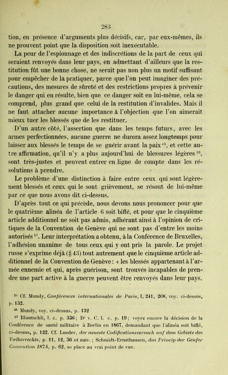 tion, en présence d’arguments plus décisifs, car, par eux-mêmes, ils ne prouvent point que la disposition soit inexécutable. La peur de l’espionnage et des indiscrétions de la part de ceux qui seraient renvoyés dans leur pays, en admettant d’ailleurs que la res- titution fût une bonne chose, ne serait pas non plus un motif suffisant pour empêcher de la pratiquer, parce que l’on peut imaginer des pré- cautions, des mesures de sûreté et des restrictions propres à prévenir le danger qui en résulte, bien que ce danger soit en lui-même, cela se comprend, plus grand que celui de la restitution d’invalides. Mais il ne faut attacher aucune importance à l’objection que l’on aimerait mieux tuer les blessés que de les restituer. D’un autre côté, l’assertion que dans les temps futurs, avec les armes perfectionnées, aucune guerre ne durera assez longtemps pour laisser aux blessés le temps de se guérir avant la paix et cette au- tre affirmation, qu’il n’y a plus aujourd’hui de blessures légères sont très-justes et peuvent entrer en ligne de compte dans les ré- solutions à prendre. Le problème d’une distinction à faire entre ceux qui sont légère- ment blessés et ceux qui le sont grièvement, se résout de lui-même par ce que nous avons dit ci-dessus. D’après tout ce qui précède, nous devons nous prononcer pour que le quatrième alinéa de l’article 6 soit biffé, et pour que le cinquième article additionnel ne soit pas admis, adhérant ainsi à l’opinion de cri- tiques de la Convention de Genève qui ne sont pas d’entre les moins autorisés Leur interprétation a obtenu, à la Conférence de Bruxelles, l’adhésion unanime de tous ceux qui y ont pris la parole. Le projet russe s’exprime déjà (§ 43) tout autrement que le cinquième article ad- ditionnel de la Convention de Genève: « les blessés appartenant à l’ar- mée ennemie et qui, après guérison, sont trouvés incapables de pren- dre une part active à la guerre peuvent être renvoyés dans leur pays. Cf, Mxmdy^ Conférences internationales de Pam, 1,241, 268, voy. ci-dessus, p. 132. 26 Mundy, voy. ci-dessus, p. 132 27 Bluntschli^ 1. c. p. 336; v. C. 1, c. p. 19; voyez encore la décision de la Conférence de santé militaire à Berlin en 1867, demandant que l’alinéa soit biffé, ci-dessus, p. 122. Cf. Lueder, derneueste Codificationsversuch auf dern Gebietedes Vælkerrechts, p. 11, 12, 36 et suiv. ; Schmidt-Ernsthausen, das Princip der Genfer