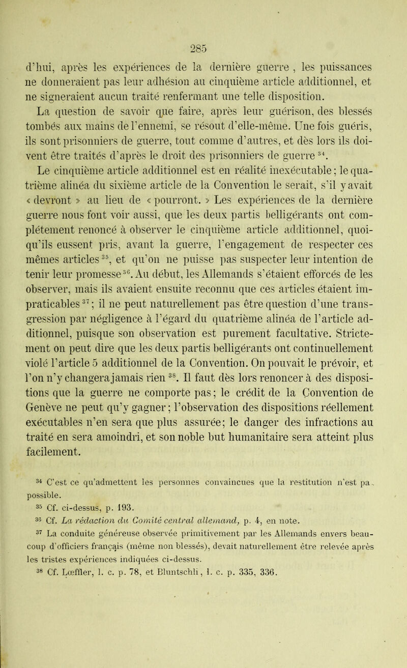 d’hui, après les expériences de la dernière guerre , les puissances ne donneraient pas leur adhésion au cinquième article additionnel, et ne signeraient aucun traité renfermant une telle disposition. La question de savoir qiie faire, après leur guérison, des blessés tombés aux mains de l’ennemi, se résout d’elle-même. Une fois guéris, ils sont prisonniers de guerre, tout comme d’autres, et dès lors ils doi- vent être traités d’après le droit des prisonniers de guerre Le cinquième article additionnel est en réalité inexécutable ; le qua- trième alinéa du sixième article de la Convention le serait, s’il y avait € devront » au lieu de « pourront. > Les expériences de la dernière guerre nous font voir aussi, que les deux partis belligérants, ont com- plètement renoncé à observer le cinquième article additionnel, quoi- qu’ils eussent pris, avant la guerre, l’engagement de respecter ces mêmes articles et qu’on ne puisse pas suspecter leur intention de tenir leur promesse Au début, les Allemands s’étaient efforcés de les observer, mais ils avaient ensuite reconnu que ces articles étaient im- praticables ; il ne peut naturellement pas être question d’une trans- gression par négligence à l’égard du quatrième alinéa de l’article ad- ditionnel, puisque son observation est purement facultative. Stricte- ment on peut dire que les deux partis belligérants ont continuellement violé l’article 5 additionnel de la Convention. On pouvait le prévoir, et l’onn’y changera jamais rien II faut dès lors renoncer à des disposi- tions que la guerre ne comporte pas ; le crédit de la Convention de Genève ne peut qu’y gagner ; l’observation des dispositions réellement exécutables n’en sera que plus assurée; le danger des infractions au traité en sera amoindri, et son noble but humanitaire sera atteint plus facilement. 34 C’est ce qu’admettent les personnes convaincues que la restitution n’est pa-, possible. 35 Cf. ci-dessus, p. 193. 33 Cf. La rédaction du Comité central allemand, p. 4, en note. 37 La conduite généreuse observée primitivement par les Allemands envers beau- coup d’officiers français (même non blessés), devait naturellement être relevée après les tristes expériences indiquées ci-dessus. 33 Cf. Lœffler, 1. c. p. 78, et Bluntschli, 1. c. p. 335, 336.