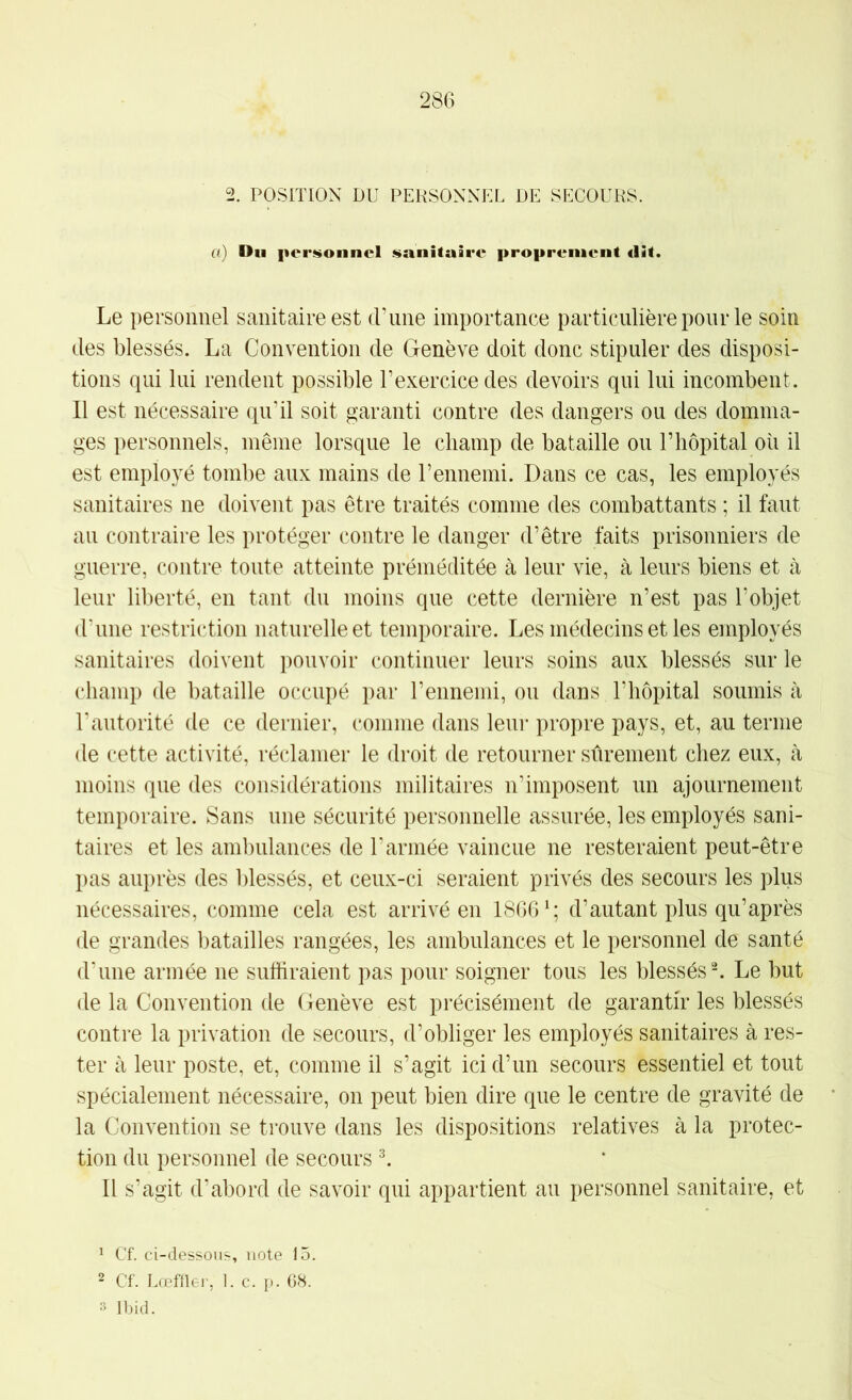2. POSITION DU PERSONNEL DE SECOURS. a) Du |)or»>oiinel sanitaire proprement «lit. Le personnel sanitaire est (rune importance particulière pour le soin (_les blessés. La Convention de Genève doit donc stipuler des disposi- tions qui lui rendent possible l’exercice des devoirs qui lui incombent. Il est nécessaire qu'il soit garanti contre des dangers ou des domma- ges personnels, même lorsque le cliamp de bataille ou l’hôpital où il est employé tombe aux mains de l’ennemi. Dans ce cas, les employés sanitaires ne doivent pas être traités comme des combattants ; il faut au contraire les protéger contre le danger d’être faits prisonniers de guerre, contre toute atteinte préméditée à leur vie, à leurs biens et à leur liberté, en tant du moins que cette dernière n’est pas l’objet d'une restriction naturelle et temporaire. Les médecins et les employés sanitaires doivent pouvoir continuer leurs soins aux blessés sur le champ de bataille occupé par l’ennemi, ou dans l’hôpital soumis à l'autorité de ce dernier, comme dans leur propre pays, et, au terme de cette activité, réclamer le droit de retourner sûrement chez eux, à moins que des considérations militaires n’imposent un ajournement temporaire. Sans une sécurité personnelle assurée, les employés sani- taires et les am1)ulances de l’armée vaincue ne resteraient peut-être pas auprès des blessés, et ceux-ci seraient privés des secours les plus nécessaires, comme cela est arrivé en 1866d’autant plus qu’après de grandes batailles rangées, les ambulances et le personnel de santé d’une armée ne suffiraient pas pour soigner tous les blessés % Le but de la Convention de Genève est précisément de garantir les blessés contre la privation de secours, d’obliger les employés sanitaires à res- ter à leur poste, et, comme il s’agit ici d’un secours essentiel et tout spécialement nécessaire, on peut bien dire que le centre de gravité de la Convention se trouve dans les dispositions relatives à la protec- tion du personnel de secours ^ Il s’agit d’abord de savoir qui appartient au personnel sanitaire, et ^ Cf. ci-dessous, note 15. 2 Cf. Lœffler, 1. c. p. 68. 3 Ibid.
