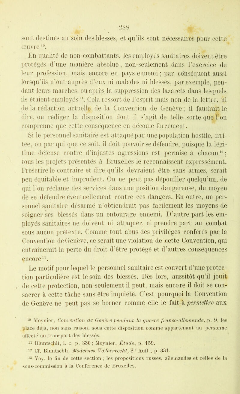 sont destinés au soin des blessés, et qu’ils sont nécessaires pour cette œuvre ’ En qualité de non-combattants, les employés sanitaires doivent être protégés d'une manière absolue, non-seulement dans l'exercice de lein* profession, mais encore en pays ennemi ; par conséquent aussi lorsqu’ils n’ont auprès d’eux ni malades ni blessés, par exemple, pen- dant leurs marches, ou après la suppression des lazarets dans lesquels ils étaient employés ‘b Gela ressort de l’esprit mais non de la lettre, ni de la rédaction actuelle de la Convention de Genève; il faudrait le dire, ou rédiger la disposition dont il s’.agit de telle sorte que l’on comprenne que cette conséquence en déconle forcément. Si le personnel sanitaire est attaqué par une population hostile, irri- tée, ou par qui que ce soit, il doit pouvoir se défendre, puisque la légi- time défense contre d'injustes agressions est permise à chacun’-; tous les projets présentés à Bruxelles le reconnaissent expressément. Prescrire le contraire et dire qu’ils devraient être sans armes, serait l)en équitalde et imprudent. On ne i)eut pas dépouiller quelqu’un,, de qui l'on réclame des services dans une position dangereuse, du moyen de se défendre éventuellement contre ces dangers. En outre, un per- sonnel sanitaire désarmé n’obtiendrait pas facilement les moyens de soigner ses blessés dans un entourage ennemi. D’autre part les em- ployés sanitaires ne doivent ni attaquer, ni prendre part au combat sous aucun prétexte. Comme tout abus des privilèges conférés par la Convention de Genève, ce serait une violation de cette Convention, qui entraînerait la perte du droit d’être protégé et d’autres conséquences encore’b Le motif pour lequel le personnel sanitaire est couvert d’une protec- tion particulière est le soin des blessés. Dès lors, aussitôt qu’il jouit de cette protection, non-seulement il peut, mais encore il doit se con- sacrer à cette tâche sans être inquiété. C’est pourquoi la Convention de Genève ne peut pas se borner comme elle le Mi k permettre aux Moynier, Convention de Genève pe?idant la guerre franco-allemande, p. 9, les place déjà, non sans raison, sous cette disposition comme appartenant an personne affecté au transport des blessés. Il Bluntschli, 1. c. p. 330; Moynier, Étude, p. 159. Cf. Bluntschli, Modernes Vœlkerrecht, 2‘e Aull., p. 331. 13 Yoy. la lin de cette section ; les propositions russes, allemandes et celles de la sous-commission à la Conférence de Bruxelles.