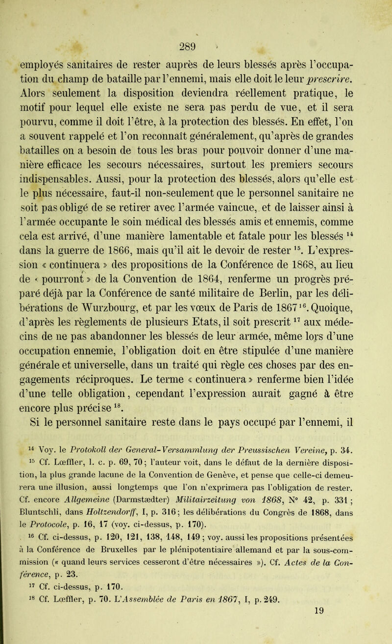 employés sanitaires de rester auprès de leurs blessés après l’occupa- tion du champ de bataille par l’ennemi, mais elle doit le leur Alors seulement la disposition deviendra réellement pratique, le motif pour lequel elle existe ne sera pas perdu de vue, et il sera pourvu, comme il doit l’être, à la protection des blessés. En effet, l’on a souvent rappelé et l’on reconnaît généralement, qu’après de grandes batailles on a besoin de tous les bras pour pouvoir donner d’une ma- nière efficace les secours nécessaires, surtout les premiers secours indispensables. Aussi, pour la protection des blessés, alors qu’elle est le plus nécessaire, faut-il non-seulement que le personnel sanitaire ne soit pas obligé de se retirer avec l’armée vaincue, et de laisser ainsi à l’armée occupante le soin médical des blessés amis et ennemis, comme cela est arrivé, d’une manière lamentable et fatale pour les blessés dans la guerre de 1866, mais qu’il ait le devoir de rester L’expres- sion « continuera » des propositions de la Conférence de 1868, au lieu de < pourront » de la Convention de 1864, renferme un progrès pré- paré déjà par la Conférence de santé militaire de Berlin, par les déli- bérations de Wurzbourg, et par les vœux de Paris de 1867*®. Quoique, d’après les règlements de plusieurs Etats, il soit prescrit aux méde- cins de ne pas abandonner les blessés de leur armée, même lors d’une occupation ennemie, l’obligation doit en être stipulée d’une manière générale et universelle, dans un traité qui règle ces choses par des en- gagements réciproques. Le terme « continuera > renferme bien l’idée d’une telle obligation, cependant l’expression aurait gagné à être encore plus précise Si le personnel sanitaire reste dans le pays occupé par l’ennemi, il Voy. le Protokoil der General-Versammlung der Preussischen Vereiney p. 34. Cf. Lœffler, 1. c. p. 69, 70; l’auteur voit, dans le défaut de la dernière disposi- tion, la plus grande lacune de la Convention de Genève, et pense que celle-ci demeu- rera une illusion, aussi longtemps que l’on n’exprimera pas l’obligation de rester. Cf. encore Allgemeine (Darmstædter) Militairzeitung von 1868, N° 42, p. 331 ; Bluntschli, dans Holtzendorff, I, p. 316; les délibérations du Congrès de 1868, dans le Protocole, p. 16, 17 (voy. ci-dessus, p. 170). . Cf. ci-dessus, p. 120, 121, 138, 148, 149 ; voy. aussi les propositions présentées à la Conférence de Bruxelles par le plénipotentiaire'allemand et par la sous-com- mission (« quand leurs services cesseront d’être nécessaires »). Cf. Actes de la Con- férence, p. 23. Cf. ci-dessus, p. 170. Cf. Lœffler, p. 70. VAssemblée de Paris en 1867, I, p. 249. 19