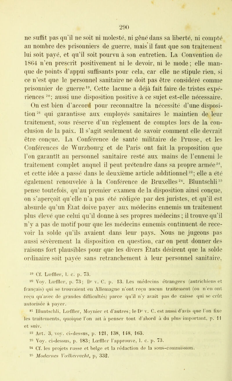 ne suffit pas qu'il ne soit ni molesté, ni gêné dans sa liberté, ni compté au nombre des prisonniers de guerre, mais*il faut que son traitement lui soit payé, et qu'il soit pourvu à son entretien. La Convention de 1864 n’en prescrit positivement ni le devoir, ni le mode ; elle man- que de points d’appui suffisants pour cela, car elle ne stipule rien, si ce n’est que le personnel sanitaire ne doit pas être considéré comme prisonnier de guerreCette lacune a déjà fait faire de tristes expé- riences aussi une disposition positive à ce sujet est-elle nécessaire. On est bien d’accord pour reconnaître la nécessité d’une disposi- tion^' qui garantisse aux employés sanitaires le maintien de leur traitement, sous réserve d’un règlement de comptes lors de la con- clusion de la paix. 11 s’agit seulement de savoir comment elle devrait être conçue. La Conférence de santé militaire de Prusse, et les Conférences de Wurzbourg et de Paris ont fait la proposition que l’on garantît au personnel sanitaire resté aux mains de l’ennemi le traitement complet auquel il peut prétendre dans sa j)ropre armée et cette idée a passé dans le deuxième article additionnel^; elle a été également renouvelée à la Conférence de BruxellesBluntschli^ pense toutefois, qu’au premier examen de la disposition ainsi conçue, on s’aperçoit qu'elle n'a pas été rédigée par des juristes, et qu’il est absurde qu’un État doive payer aux médecins ennemis un traitement plus élevé que celui qu’il donne à ses propres médecins ; il trouve qu’il n'y a pas de motif pour que les médecins ennemis continuent de rece- voir la solde qu’ils avaient dans leur pays. Nous ne jugeons pas aussi sévèrement la disposition en question, car on peut donner des raisons fort plausibles pour que les divers États désirent que la solde ordinaire soit payée sans retranchement à leur personnel sanitaire. 19 Cf. Lœfflei’, 1. c. p. 73. 99 Voy. Lœffler, p. 73; D' v. C. p. 13. Les médecins étrangers (autrichiens et français) qui se trouvaient en Allemagne n’ont reçu aucun traitement (ou n’en ont reçu qu’avec de grandes difficultés) parce qu’il n'v avait pas de caisse qui se crût autorisée à payer. 91 Bluntschli, Lœfller, xMoynier et d’autres; le D*' v. C. est aussi d’avis que l’on fixe les traitements, quoique l’on ait à penser tout d’abord à du plus important, p. 11 et suiv. 92 Art. 3, voy. ci-dessus, p. 121, 138, 148, 163. 93 Voy. ci-dessus, p. 183; Lœfller l’approuve, 1. c. p. 73. 2-1 Cf. les projets russe et belge et la rédaction de la sous-cornmission. 93 Modernes Yælkerrecht, p, 332.