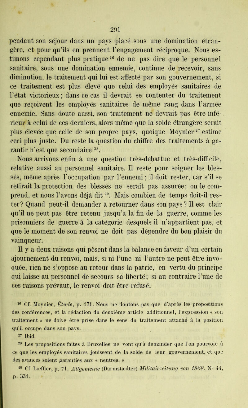 pendant son séjour dans un pays placé sous une domination étran- gère, et pour qu’ils en prennent l’engagement réciproque. Nous es- timons cependant plus pratique^® de ne pas dire que le personnel sanitaire, sous une domination ennemie, continue de recevoir, sans diminution, le traitement qui lui est affecté par son gouvernement, si ce traitement est plus élevé que celui des employés sanitaires de l’état victorieux; dans ce cas il devrait se contenter du traitement que reçoivent les employés sanitaires de même rang dans l’armée ennemie. Sans doute aussi, son traitement ne devrait pas être infé- rieur à celui de ces derniers, alors même que la solde étrangère serait plus élevée que celle de son propre pays, quoique Moynier estime ceci plus juste. Du reste la question du chiffre des traitements à ga- rantir n’est que secondaire Nous arrivons enfin à une question très-débattue et très-difficile, relative aussi au personnel sanitaire. Il reste pour soigner les bles- sés, même après l’occupation par l’ennemi ; il doit rester, car s’il se retirait la protection des blessés ne serait pas assurée ; on le com- prend, et nous l’avons déjà dit Mais combien de temps doit-il res- ter? Quand peut-il demander à retourner dans son pays? Il est clair qu’il ne peut pas être retenu jusqu’à la fin de la guerre, comme les prisonniers de guerre à la catégorie desquels il n’appartient pas, et que le moment de son renvoi ne doit pas dépendre du bon plaisir du vainqueur. Il y a deux raisons qui pèsent dans la balance en faveur d’un certain ajournement du renvoi, mais, si ni l’une ni l’autre ne peut être invo- quée, rien ne s’oppose au retour dans la patrie, en vertu du principe qui laisse au personnel de secours sa liberté; si au contraire l’une de ces raisons prévaut, le renvoi doit être refusé. 26 Cf. Moynier, Étude, p. 171. Nous ne doutons pas que d’après les propositions des conférences, et la rédaction du deuxième article additionnel, l’expression oc son traitement » ne doive être prise dans le sens du traitement attaché à la position qu’il occupe dans son pays. 27 Ibid. 28 Les propositions faites à Bruxelles ne vont qu’à demander que l’on pourvoie à ce que les employés sanitaires jouissent de la solde de leur gouvernement, et que des avances soient garanties aux ce neutres. » 2® Cf. Lœffler, p. 71. Allgemeine (Darmstædter) Militairzeitung von i868, N° 44, p. 331.