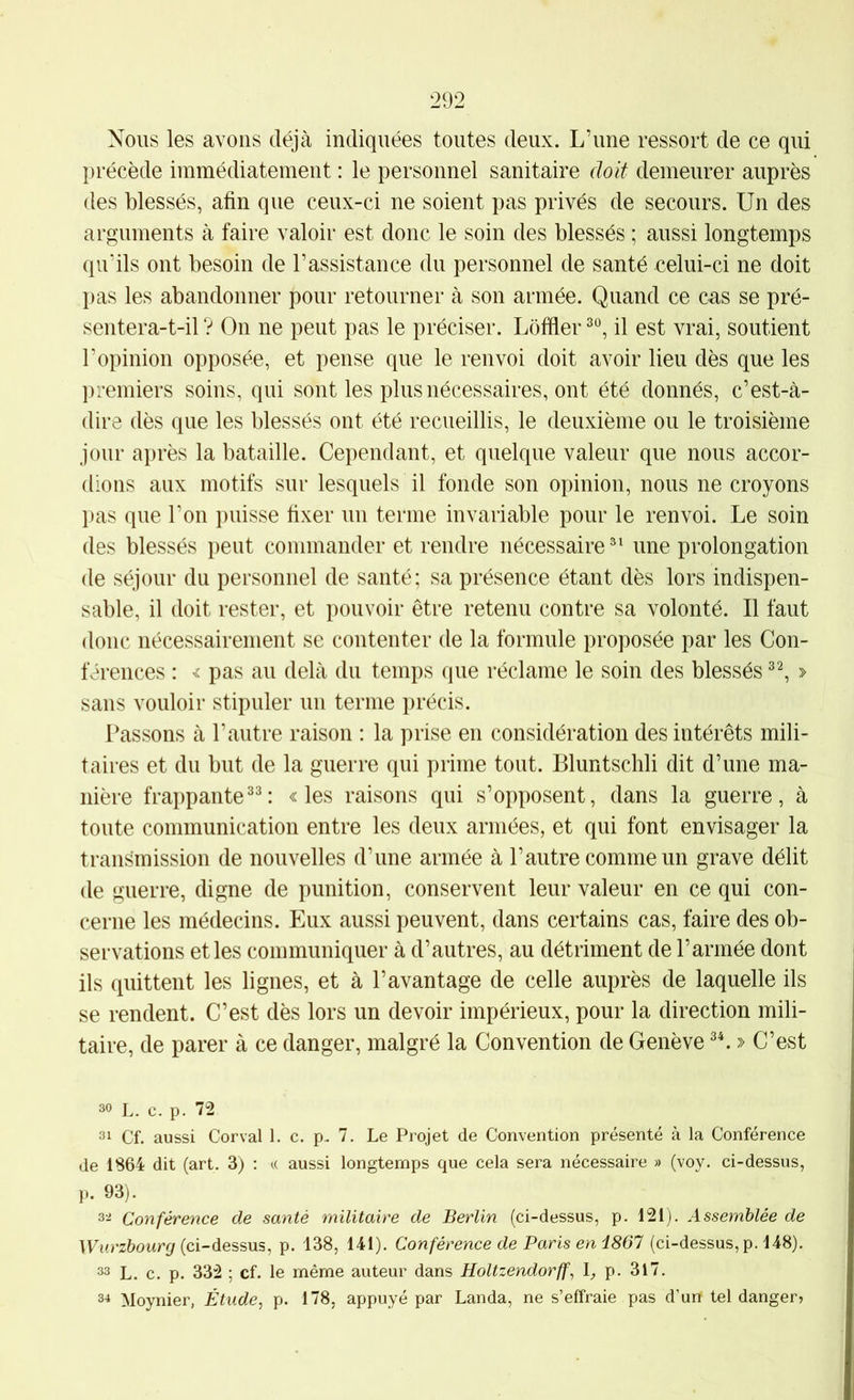 Nous les avons déjà indiquées toutes deux. L’une ressort de ce qui précède immédiatement : le personnel sanitaire doit demeurer auprès des blessés, afin que ceux-ci ne soient pas privés de secours. Un des arguments à faire valoir est donc le soin des blessés ; aussi longtemps qu’ils ont besoin de l’assistance du personnel de santé celui-ci ne doit pas les abandonner pour retourner à son armée. Quand ce cas se pré- sentera-t-il ? On ne peut pas le préciser. Lôffier il est vrai, soutient l’opinion opposée, et pense que le renvoi doit avoir lieu dès que les premiers soins, qui sont les plus nécessaires, ont été donnés, c’est-à- dire dès que les blessés ont été recueillis, le deuxième ou le troisième jour après la bataille. Cependant, et quelque valeur que nous accor- dions aux motifs sur lesquels il fonde son opinion, nous ne croyons pas que l’on puisse fixer un terme invariable pour le renvoi. Le soin des blessés peut commander et rendre nécessaire®' une prolongation de séjour du personnel de santé; sa présence étant dès lors indispen- sable, il doit rester, et pouvoir être retenu contre sa volonté. Il faut donc nécessairement se contenter de la formule proposée par les Con- férences : 'î pas au delà du temps que réclame le soin des blessés » sans vouloir stipuler un terme précis. Passons à l’autre raison ; la prise en considération des intérêts mili- taires et du but de la guerre qui prime tout. Bluntschli dit d’une ma- nière frappante«les raisons qui s’opposent, dans la guerre, à toute communication entre les deux armées, et qui font envisager la transmission de nouvelles d’une armée à l’autre comme un grave délit de guerre, digne de punition, conservent leur valeur en ce qui con- cerne les médecins. Eux aussi peuvent, dans certains cas, faire des ob- servations et les communiquer à d’autres, au détriment de l’armée dont ils quittent les lignes, et à l’avantage de celle auprès de laquelle ils se rendent. C’est dès lors un devoir impérieux, pour la direction mili- taire, de parer à ce danger, malgré la Convention de Genève » C’est 30 L. c. p. 72 31 Cf. aussi Corval 1. c. p. 7. Le Projet de Convention présenté à la Conférence de 1S64 dit (art. 3) ; k aussi longtemps que cela sera nécessaire » (voy. ci-dessus, p. 93). 3^ Conférence de santé militaire de Berlin (ci-dessus, p. 121). Assemblée de IFurz&owr^ (ci-dessus, p. 138, 141). Conférence de Paris en iSôl (ci-dessus, p. 148). 33 L. c. p. 332 ; cf. le même auteur dans Holtzendorff, p. 317. 3^ Moynier, Étude, p. 178, appuyé par Landa, ne s’effraie pas d’un tel danger,
