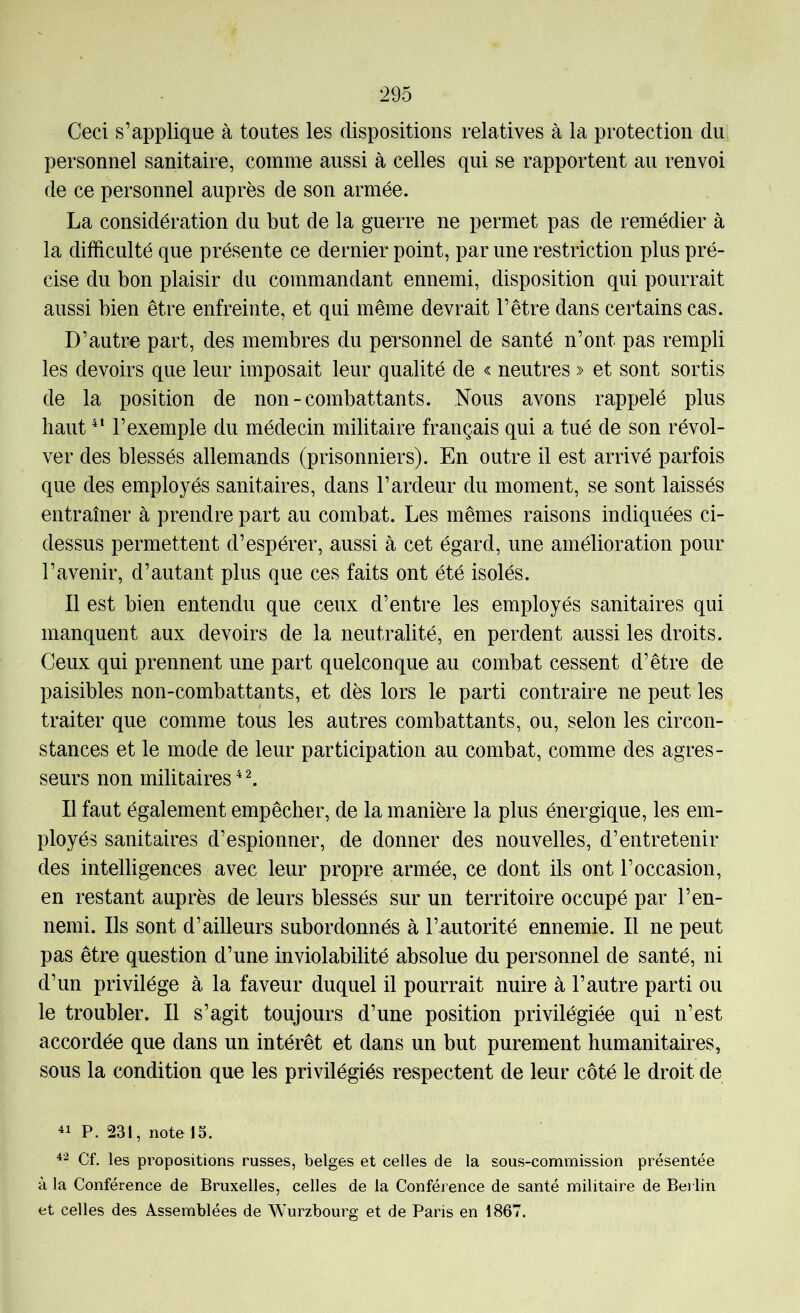 Ceci s’applique à toutes les dispositions relatives à la protection du personnel sanitaire, comme aussi à celles qui se rapportent au renvoi de ce personnel auprès de son armée. La considération du but de la guerre ne permet pas de remédier à la difficulté que présente ce dernier point, par une restriction plus pré- cise du bon plaisir du commandant ennemi, disposition qui pourrait aussi bien être enfreinte, et qui même devrait l’être dans certains cas. D’autre part, des membres du personnel de santé n’ont pas rempli les devoirs que leur imposait leur qualité de « neutres » et sont sortis de la position de non-combattants. Nous avons rappelé plus haut l’exemple du médecin militaire français qui a tué de son révol- ver des blessés allemands (prisonniers). En outre il est arrivé parfois que des employés sanitaires, dans l’ardeur du moment, se sont laissés entraîner à prendre part au combat. Les mêmes raisons indiquées ci- dessus permettent d’espérer, aussi à cet égard, une amélioration pour l’avenir, d’autant plus que ces faits ont été isolés. 11 est bien entendu que ceux d’entre les employés sanitaires qui manquent aux devoirs de la neutralité, en perdent aussi les droits. Ceux qui prennent une part quelconque au combat cessent d’être de paisibles non-combattants, et dès lors le parti contraire ne peut les traiter que comme tous les autres combattants, ou, selon les circon- stances et le mode de leur participation au combat, comme des agres- seurs non militaires * ^ Il faut également empêcher, de la manière la plus énergique, les em- ployés sanitaires d’espionner, de donner des nouvelles, d’entretenir des intelligences avec leur propre armée, ce dont ils ont l’occasion, en restant auprès de leurs blessés sur un territoire occupé par l’en- nemi. Ils sont d’ailleurs subordonnés à l’autorité ennemie. Il ne peut pas être question d’une inviolabilité absolue du personnel de santé, ni d’un privilège à la faveur duquel il pourrait nuire à l’autre parti ou le troubler. Il s’agit toujours d’une position privilégiée qui n’est accordée que dans un intérêt et dans un but purement humanitaires, sous la condition que les privilégiés respectent de leur côté le droit de P. 231, note 15. 42 Cf. les propositions russes, belges et celles de la sous-commission présentée à la Conférence de Bruxelles, celles de la Conférence de santé militaire de Be) lin et celles des Assemblées de Wurzbourg et de Paris en 1867.
