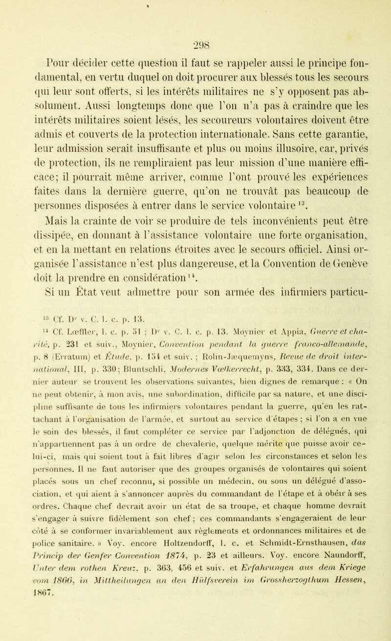 Pour décider cette question il faut se rappeler aussi le principe fon- damental, en vertu duquel on doit procurer aux blessés tous les secours qui leur sont offerts, si les intérêts militaires ne s’y opposent pas ab- solument. Aussi longtemps donc que l’on n’a pas à craindre que les intérêts militaires soient lésés, les secoureurs volontaires doivent être admis et couverts de la protection internationale. Sans cette garantie, leur admission serait insuffisante et plus ou moins illusoire, car, privés de protection, ils ne rempliraient pas leur mission d’une manière effi- cace; il pourrait même arriver, comme l’ont prouvé les expériences faites dans la dernière guerre, qu’on ne trouvât pas beaucoup de personnes disposées à entrer dans le service volontaire Mais la crainte de voir se i)roduire de tels inconvénients peut être dissipée, en donnant à l’assistance volontaire une forte organisation, et en la mettant en relations étroites avec le secours officiel. Ainsi or- ganisée l’assistance n’est plus dangereuse, et la Convention de Genève doit la i)rendre en (•onsidération ' b Si un État veut admettre pour son armée des infirmiers particu- '3 Cf. U' V. c. 1. c. p. i;c ** Cf. Lœfller, 1. c. p. 51 ; I)' v. C. I. c. p. 13. Moynier et A[)pia, (iiierre et dia- i'ilé, p. 231 et siiiv., Moynier, Convention pendant la guerre franco-allemande y p. 8 (Erratum) et Ktude, p. 15i et suiv. : Rolin-.Iæquemyns, Revue de droit inter- nationaf 111, p. 330; Bluntschli, Modernes Vœlkerrechl, p. 333, 334.. Dans ce der- nier auteur se trouvent les observations suivantes, bien dignes de remarque ; « On ne peut obtenir, à mon avis, une sid)ordination, difficile par sa nature, et une disci- pline suffisante de tous les infirmiers volontaires pendant la guerre, qu’en les rat- tachant à l’organisation de l’armée, et surtout au service d’étapes ; si l’on a en vue le soin des blessés, il faut compléter ce service par l’adjonction de délégués, qui n'appartiennent pas à un ordre de chevalerie, quelque mérite que puisse avoir ce- lui-ci, mais qui soient tout à fait libres d’agir selon les circonstances et selon les personnes. Il ne faut autoriser que des groupes organisés de volontaires qui soient placés sous un chef reconnu, si possible un médecin, ou sous un délégué d’asso- ciation, et qui aient à s’annoncer auprès du commandant de l’étape et à obéir à ses ordres. Chaque chef devrait avoir un état de sa troupe, et chaque homme devrait s’engager à suivre fidèlement son chef ; ces commandants s’engageraient de leur côté à se conformer invariablement aux règlements et ordonnances militaires et de police sanitaire. » Voy. encore Holtzendorlf, I, c. et Schmidt-Ernsthausen, das Princip der Genfer Convention d874, p. 23 et ailleurs. Voy. encore Naundorlî, Unter dem rothen Kreuz, p. 363, 456 et suiv. et Erfahrungen aus dem Kriege vom I860, in Mittheilungen an den Hülfsverein irn Grossherzogthum HesseUy. 1867.