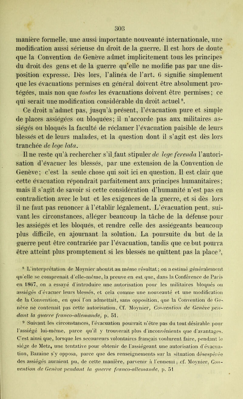 manière formelle, une aussi importante nouveauté internationale, une modification aussi sérieuse du droit de la guerre. Il est hors de doute que la Convention de Genève admet implicitement tous les principes du droit des gens et de la guerre qu’elle ne modifie pas par une dis- position expresse. Dès lors, l’alinéa de l’art. 6 signifie simplement que les évacuations permises en général doivent être absolument pro- tégées, mais non que toutes les évacuations doivent être permises ; ce qui serait une modification considérable du droit actuel Ce droit n’admet pas, jusqu’à présent, l’évacuation pure et simple déplacés assiégées ou bloquées; il n’accorde pas aux militaires as- siégés ou bloqués la faculté de réclamer l’évacuation paisible de leurs blessés et de leurs malades, et la question dont il s’agit est dès lors tranchée de lege lata. Une reste qu’à rechercher s’il.faut stipuler lege ferenda l’autori- sation d’évacuer les blessés, par une extension de la Convention de Genève; c’est la seule chose qui soit ici en question. Il est clair que cette évacuation répondrait parfaitement aux principes humanitaires ; mais il s’agit de savoir si cette considération d’humanité n’est pas en contradiction avec le but et les exigences de la guerre, et si dès lors il ne faut pas renoncer à l’établir légalement. L’évacuation peut, sui- vant les circonstances, alléger beaucoup la tâche de la défense pour les assiégés et les bloqués, et rendre celle des assiégeants beaucoup plus difficile, en ajournant la solution. La poursuite du but de la guerre peut être contrariée par l’évacuation, tandis que ce but pourra être atteint plus promptement si les blessés ne quittent pas la place ^ 8 L’interprétation de Moynier aboutit au même résultat; on a estimé généralement qu’elle se comprenait d’elle-même, la preuve en est que, dans la Conférence de Paris en 1867, on a essayé d’introduire une autorisation pour les militaires bloqués ou assiégés d’évacuer leurs blessés, et cela comme une nouveauté et une modification de la Convention, en quoi l’on admettait, sans opposition, que la Convention de Ge-, nève ne contenait pas cette autorisation. Cf. Moynier, Co}<vention de Genève ]jen- dant la guerre franco-allemande, p. 51. ® Suivant les circonstances, l’évacuation pourrait n’être pas du tout désirable pour l’assiégé lui-même, parce qu’il y trouverait plus d’inconvénients que d’avantages. C’est ainsi que, lorsque les secoureurs volontaires français voulurent faire, pendant le siège de Metz, une tentative pour obtenir de l’assiégeant une autorisation d’évacua- tion, Bazaine s’y opposa, parce que des renseignements sur la situation désespérée des assiégés auraient pu, de cette manière, parvenir à l'ennemi ; cf. Moynier, Con- vention de Genève'pendant la guerre franco-allemande, p. 51