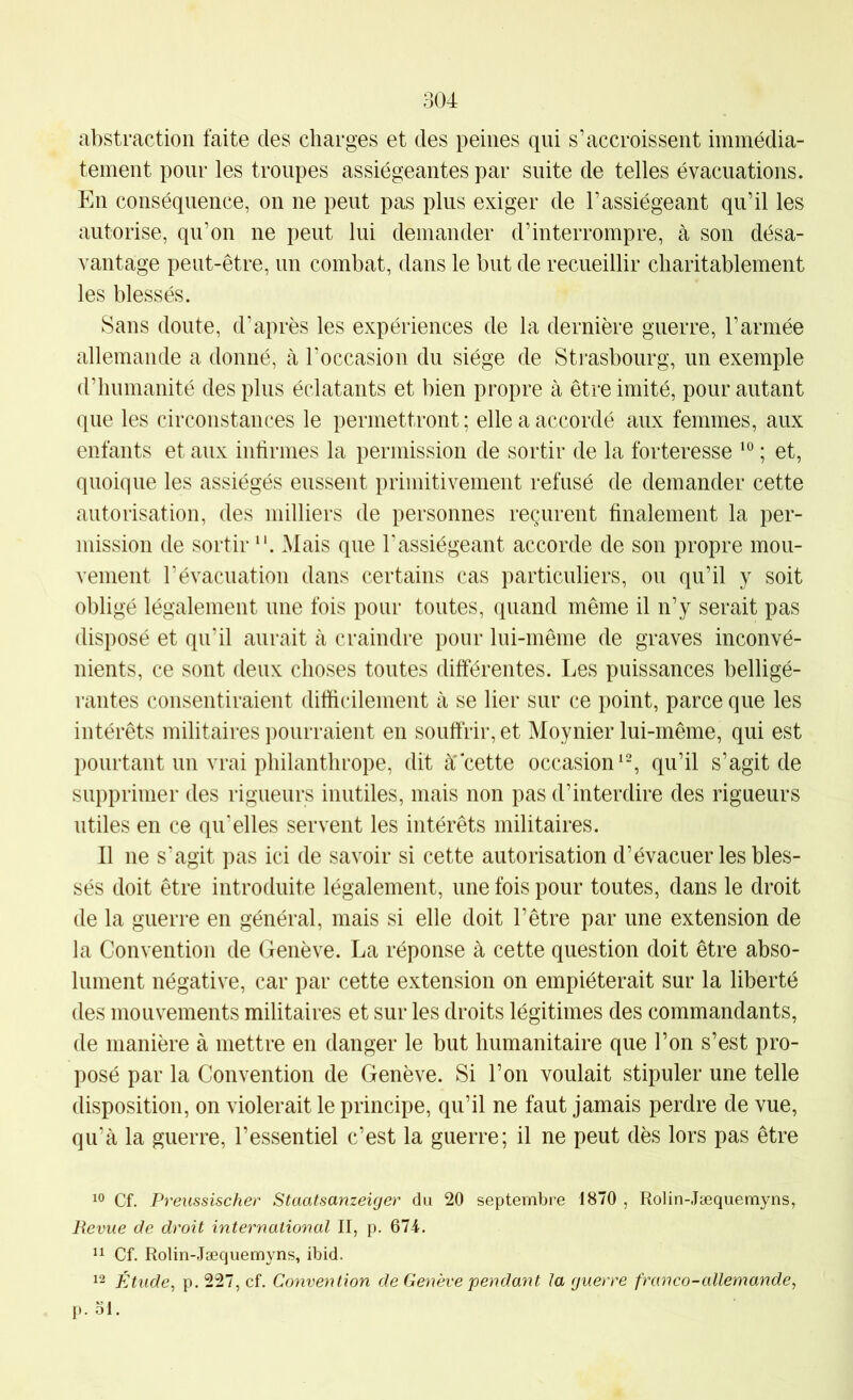 abstraction faite des charges et des peines qui s’accroissent immédia- tement pour les troupes assiégeantes par suite de telles évacuations. En conséquence, on ne peut pas plus exiger de l’assiégeant qu’il les autorise, qu’on ne peut lui demander d’interrompre, à son désa- vantage peut-être, un combat, dans le but de recueillir charitablement les blessés. Sans doute, d’après les expériences de la dernière guerre, l’armée allemande a donné, à l’occasion du siège de Strasbourg, un exemple d’humanité des plus éclatants et bien propre à être imité, pour autant que les circonstances le permettront; elle a accordé aux femmes, aux enfants et aux infirmes la permission de sortir de la forteresse ’° ; et, quoique les assiégés eussent primitivement refusé de demander cette autorisation, des milliers de personnes reçurent finalement la per- mission de sortir Mais que l’assiégeant accorde de son propre mou- vement l’évacuation dans certains cas particuliers, ou qu’il y soit obligé légalement une fois pour toutes, quand même il n’y serait pas disposé et qu’il aurait à craindre pour lui-même de graves inconvé- nients, ce sont deux choses toutes différentes. Les puissances belligé- rantes consentiraient difiicilement à se lier sur ce point, parce que les intérêts militaires pourraient en souffrir, et Moynier lui-même, qui est pourtant un vrai philanthrope, dit à'cette occasion‘% qu’il s’agit de supprimer des rigueurs inutiles, mais non pas d’interdire des rigueurs utiles en ce qu'elles servent les intérêts militaires. Il ne s’agit pas ici de savoir si cette autorisation d’évacuer les bles- sés doit être introduite légalement, une fois pour toutes, dans le droit de la guerre en général, mais si elle doit l’être par une extension de la Convention de Genève. La réponse à cette question doit être abso- lument négative, car par cette extension on empiéterait sur la liberté des mouvements militaires et sur les droits légitimes des commandants, de manière à mettre en danger le but humanitaire que l’on s’est pro- posé par la Convention de Genève. Si l’on voulait stipuler une telle disposition, on violerait le principe, qu’il ne faut jamais perdre de vue, qu’à la guerre, l’essentiel c’est la guerre; il ne peut dès lors pas être Cf. Preussischer Staatsanzeiger du 20 septembre 1870 , Rolin-.Tæquemyns, Revue de droit international II, p. 674. 11 Cf. Rolin-Jæquemyns, ibid. 12 Étude, p. 227, cf. Convention de Genève pendant la guerre franco-allemande, p. 51.