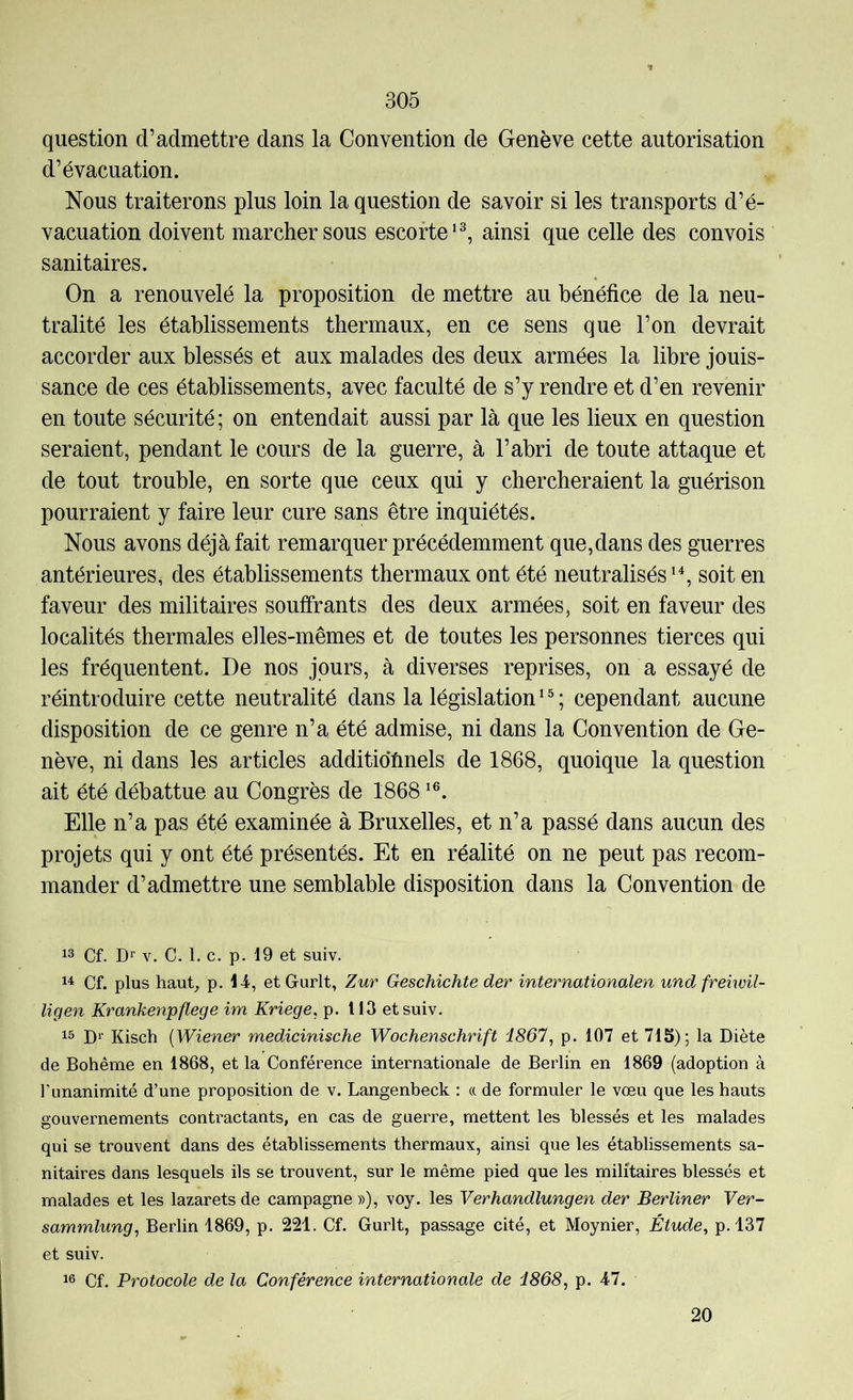 question d’admettre dans la Convention de Genève cette autorisation d’évacuation. Nous traiterons plus loin la question de savoir si les transports d’é- vacuation doivent marcher sous escorteainsi que celle des convois sanitaires. On a renouvelé la proposition de mettre au bénéfice de la neu- tralité les établissements thermaux, en ce sens que l’on devrait accorder aux blessés et aux malades des deux armées la libre jouis- sance de ces établissements, avec faculté de s’y rendre et d’en revenir en toute sécurité; on entendait aussi par là que les lieux en question seraient, pendant le cours de la guerre, à l’abri de toute attaque et de tout trouble, en sorte que ceux qui y chercheraient la guérison pourraient y faire leur cure sans être inquiétés. Nous avons déjà fait remarquer précédemment que,dans des guerres antérieures, des établissements thermaux ont été neutraliséssoit en faveur des militaires souffrants des deux armées, soit en faveur des localités thermales elles-mêmes et de toutes les personnes tierces qui les fréquentent. De nos jours, à diverses reprises, on a essayé de réintroduire cette neutralité dans la législation ^ ® ; cependant aucune disposition de ce genre n’a été admise, ni dans la Convention de Ge- nève, ni dans les articles additiofinels de 1868, quoique la question ait été débattue au Congrès de 1868 Elle n’a pas été examinée à Bruxelles, et n’a passé dans aucun des projets qui y ont été présentés. Et en réalité on ne peut pas recom- mander d’admettre une semblable disposition dans la Convention de Cf. Dr V. C. 1. c. p. 19 et suiv. 1^ Cf. plus hauC p. 1-i, et Gurlt, Zur Geschichte der internationalen und frehvil- ligen Krankenpflege im Kriege, p. 113 et suiv. 13 Dr Kisch [Wiener medicinische Wochenschrift i867, p. 107 et 715); la Diète de Bohême en 1868, et la Conférence internationale de Berlin en 1869 (adoption à l’unanimité d’une proposition de v. Langenbeck : (( de formuler le vœu que les hauts gouvernements contractants, en cas de guerre, mettent les blessés et les malades qui se trouvent dans des établissements thermaux, ainsi que les établissements sa- nitaires dans lesquels ils se trouvent, sur le même pied que les militaires blessés et malades et les lazarets de campagne »), voy. les Verhandlungen der Berliner Ver- sammlung, Berlin 1869, p. 221. Cf. Gurlt, passage cité, et Moynier, Étude, p. 137 et suiv. 16 Cf. Protocole de la Conférence internationale de i868, p. 47. 20