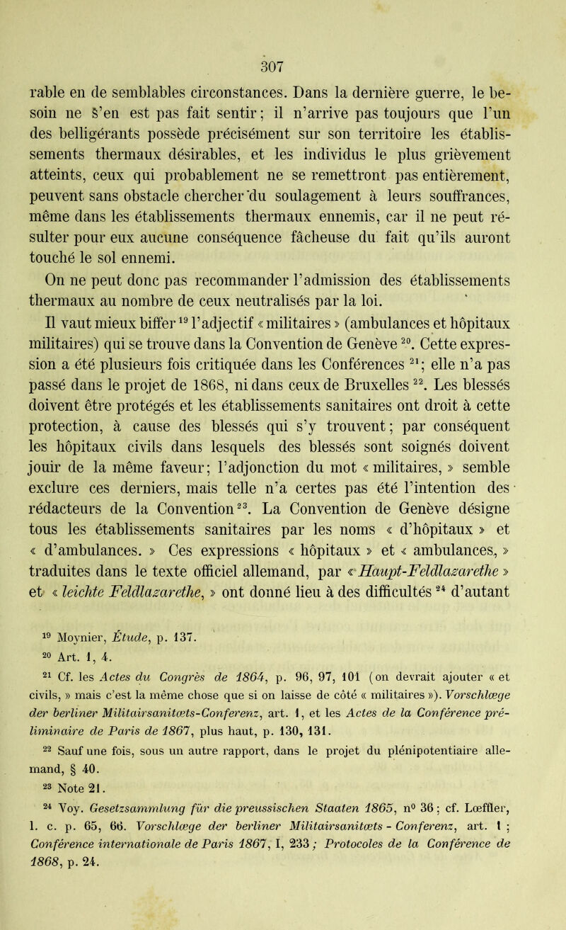 rable en de semblables circonstances. Dans la dernière guerre, le be- soin ne S’en est pas fait sentir; il n’arrive pas toujours que l’un des belligérants possède précisément sur son territoire les établis- sements thermaux désirables, et les individus le plus grièvement atteints, ceux qui probablement ne se remettront pas entièrement, peuvent sans obstacle chercher’du soulagement à leurs souffrances, même dans les établissements thermaux ennemis, car il ne peut ré- sulter pour eux aucune conséquence fâcheuse du fait qu’ils auront touché le sol ennemi. On ne peut donc pas recommander l’admission des établissements thermaux au nombre de ceux neutralisés par la loi. Il vaut mieux biffer l’adjectif « militaires > (ambulances et hôpitaux militaires) qui se trouve dans la Convention de Genève Cette expres- sion a été plusieurs fois critiquée dans les Conférences elle n’a pas passé dans le projet de 1868, ni dans ceux de Bruxelles Les blessés doivent être protégés et les établissements sanitaires ont droit à cette protection, à cause des blessés qui s’y trouvent; par conséquent les hôpitaux civils dans lesquels des blessés sont soignés doivent jouir de la même faveur; l’adjonction du mot «militaires, » semble exclure ces derniers, mais telle n’a certes pas été l’intention des ■ rédacteurs de la Convention La Convention de Genève désigne tous les établissements sanitaires par les noms « d’hôpitaux > et « d’ambulances. » Ces expressions « hôpitaux » et « ambulances, » traduites dans le texte officiel allemand, par cHaupt-FéldlamretJie » et' « leicMe Feïdla^arethe, » ont donné lieu à des difficultés d’autant Moynier, Étude^ p. 137. 20 Art. 1, 4. 21 Cf. les Actes du Congrès de i864, p. 96, 97, 101 (on devrait ajouter «et civils, » mais c’est la même chose que si on laisse de côté « militaires »). Vorschlœge der berliner Militairsanitœts-Conferenz, art. 1, et les Actes de la Conférence pré- liminaire de Paris de 1861^ plus haut, p. 130, 131. 22 Sauf une fois, sous un autre rapport, dans le projet du plénipotentiaire alle- mand, § 40. 23 Note 21. 2'! Voy. Gesetzsammlung für die preussischen Staaten 1865^ n® 36 ; cf. Lœffler, 1. c. p. 65, 66. Vorschlœge der berliner Militairsanitœts-Conferenz, art. l; Conférence internationale de Paris 1867, I, 233 ; Protocoles de la Conférence de 1868, p. 24.