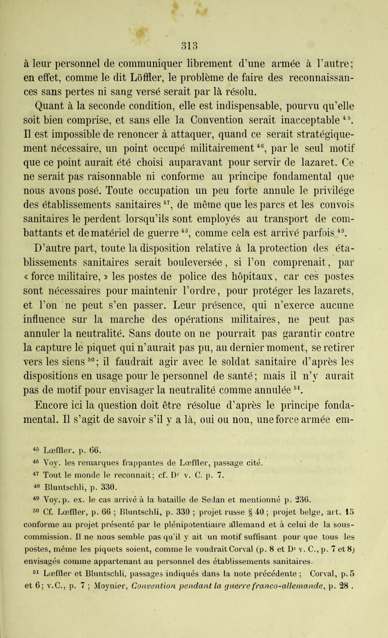 à leur personnel de communiquer librement d’une armée à l’autre; en effet, comme le dit Lôffler, le problème de faire des reconnaissan- ces sans pertes ni sang versé serait par là résolu. Quant à la seconde condition, elle est indispensable, pourvu qu’elle soit bien comprise, et sans elle la Convention serait inacceptable * \ Il est impossible de renoncer à attaquer, quand ce serait stratégique- ment nécessaire, un point occupé militairement par le seul motif que ce point aurait été choisi auparavant pour servir de lazaret. Ce ne serait pas raisonnable ni conforme au principe fondamental que nous avons posé. Toute occupation un peu forte annule le privilège des établissements sanitaires de même que les parcs et les convois sanitaires le perdent lorsqu’ils sont employés au transport de com- battants et de matériel de guerre comme cela est arrivé parfois D’autre part, toute la disposition relative à la protection des éta- blissements sanitaires serait bouleversée, si l’on comprenait, par « force militaire, > les postes de police des hôpitaux, car ces postes sont nécessaires pour maintenir l’ordre, pour protéger les lazarets, et l’on ne peut s’en passer. Leur présence, qui n’exerce aucune influence sur la marche des opérations militaires, ne peut pas annuler la neutralité. Sans doute on ne pourrait pas garantir contre la capture le piquet qui n’aurait pas pu, au dernier moment, se retirer vers les siens ; il faudrait agir avec le soldat sanitaire d’après les dispositions en usage pour le personnel de santé; mais il n’y aurait pas de motif pour envisager la neutralité comme annulée Encore ici la question doit être résolue d’après le principe fonda- mental. Il s’agit de savoir s’il y a là, oui ou non, une force armée em- Lœffler, p. 66. Voy. les remarques frappantes de Lœffler, passage cité. Tout le monde le reconnait; cf. D‘’ v. C. p. 7. 48 Bluntschli, p. 330. 49 Voy. p. ex. le cas arrivé à la bataille de Sedan et mentionné p. 236. Cf. Lœfüer, p. 66 ; Bluntschli, p. 330 ; projet russe § 40 ; projet belge, art. 15 conforme au projet présenté par le plénipotentiaire allemand et à celui de la sous- commission. Il ne nous semble pas qu’il y ait un motif suffisant pour que tous les postes, même les piquets soient, comme le voudrait Corval (p. 8 et D» v. C., p. 7 et 8; envisagés comme appartenant au personnel des établissements sanitaires. Lœffler et Bluntschli, passages indiqués dans la note précédente ; Corval, p. 5 et 6; V.C., p. 7 ; Moynier, Convention pendant la guerre franco-allemande, p. 28 .
