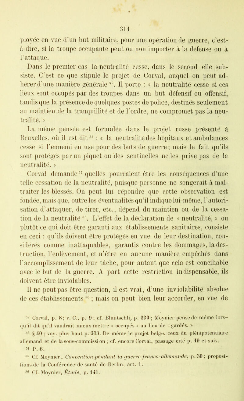 ployée en vue trim but militaire, pour une opération de guerre, c’est- à-dire, si la troupe occupante peut ou non importer à la défense ou à l’attaque. Dans le premier cas la neutralité cesse, dans le second elle sub- siste. C’est ce que stipule le projet de Corval, auquel on peut ad- hérer crime manière générale II porte : < la neutralité cesse si ces lieux sont occupés par des troupes dans un but défensif ou offensif, tandis que la présence de quelques postes de police, destinés seulement au maintien de la tranquillité et de l’ordre, ne compromet pas la neu- tralité. » La même pensée est formulée dans le projet russe présenté à Bruxelles, oii il est dit®=* : « la neutralité des hôpitaux et ambulances cesse si l’ennemi en use pour des buts de guerre; mais le fait qu’ils sont protégés par un piquet ou des sentinelles ne les prive pas de la neutralité. > Corval demande quelles pourraient être les conséquences d’une telle cessation de la neutralité, puisque personne ne songerait à mal- traiter les blessés. On peut lui répondre que cette observation est fondée, mais que, outre les éventualités qu’il indique lui-même, l’autori- sation cLattaquer, de tirer, etc., dépend du maintien ou de la cessa- tion de la neutralité L’effet de la déclaration de « neutralité, » ou plutôt ce qui doit être garanti aux établissements sanitaires, consiste en ceci : qu’ils doivent être protégés en vue de leur destination, con- sidérés comme inattaquables, garantis contre les dommages, la des- truction, renlèvement, et n’être en aucune manière empêchés dans r accomplissement de leur tâche, pour autant que cela est conciliable avec le but de la guerre. A part cette restriction indispensable, ils doivent être inviolables. Il ne peut pas être question, il est vrai, d’une inviolabilité absolue de ces établissements °® ; mais on peut bien leur accorder, en vue de =2 Corval, p. 8; v. C., p. 9 ; cf. Bluntschli, p. 330; Moynier pense de même lors- qu’il dit qu’il vaudrait mieux mettre « occupés » au lieu de «gardés. » § 40 ; voy. plus haut p. 203. De même le projet belge, ceux du plénipotentiaire allemand et de la sous-commission ; cf. encore Corval, passage cité p. 19 et suiv. 54 P. 6. 55 Cf. Moynier, Convention pendant la cjuerre franco-allemande^ p.30; proposi- tions de la Conférence de santé de Berlin, art. 1. 56 Cf. Moynier, Étude, p. 141.