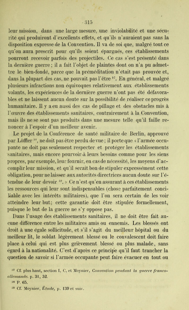 leur mission, dans une large mesure, une inviolabilité et une sécu- rité qui produiront d’excellents effets, et qu’ils n’auraient pas sans la disposition expresse de la Convention. Il va de soi que, malgré tout ce qu’on aura prescrit pour qu’ils soient épargnés, ces établissements pourront recevoir parfois des projectiles. Ce cas s’est présenté dans la dernière guerre ; il a fait l’objet de plaintes dont on n’a pu admet- tre le bien-fondé, parce que la préméditation n’était pas prouvée et, dans la plupart des cas, ne pouvait pas l’être En général, et malgré plusieurs infractions non équivoques relativement aux établissements volants, les expériences de la dernière guerre n’ont pas été défavora- bles et ne laissent aucun doute sur la possibilité de réaliser ce progrès humanitaire. Il y a eu aussi des cas de pillage et des obstacles mis à l’œuvre des établissements sanitaires, contrairement à la Convention, mais ils ne se sont pas produits dans une mesure telle qu’il faille re- noncer à l’espoir d’un meilleur avenir. Le projet de la Conférence de santé militaire de Berlin, approuvé par Loffler ne doit pas être perdu de vue ; il porte que « l’armée occu- pante ne doit pas seulement respecter et protéger les établissements sanitaires, mais encore pourvoir-cà leurs besoins commœ pour les siens propres, par exemple, leur fournir, en cas de nécessité, les moyens d’ac- complir leur mission, et qu’il serait bon de stipuler expressément cette obligation, pour ne laisser aux autorités directrices aucun doute sur l’é- tendue de leur devoir » Ce n’est qu’en assurant à ces établissements les ressources qui leur sont indispensables (chose parfaitement conci- liable avec les intérêts militaires), que l’on sera certain de les voir atteindre leur but; cette garantie doit être stipulée formellement, puisque le but de la guerre ne s’y oppose pas. Dans l’usage des établissements sanitaires, il ne doit être fait au- cune différence entre les militaires amis ou ennemis. Les blessés ont droit à une égale sollicitude, et s’il s’agit du meilleur hôpital ou du meilleur lit, le soldat légèrement blessé ou le convalescent doit faire place à celui qui est plus grièvement blessé ou plus malade, sans égard à la nationalité. C’est d’après ce principe qu’il faut trancher la question de savoir si l’armée occupante peut faire évacuer en tout ou Cf. plus hauC section I, C, et Moynier, Convention pendant la guerre franco- allemande. p. 31, 32. 58 P. 65. 59 Cf. Moynier, Étude, p. 139 et suiv.