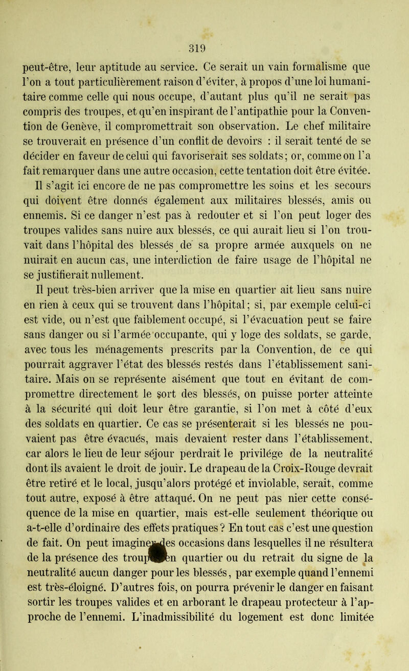 peut-être, leur aptitude au service. Ce serait un vain formalisme que l’on a tout particulièrement raison d’éviter, apropos d’une loi humani- taire comme celle qui nous occupe, d’autant plus qu’il ne serait pas compris des troupes, et qu’en inspirant de l’antipathie pour la Conven- tion de Genève, il compromettrait son observation. Le chef militaire se trouverait en présence d’un conflit de devoirs : il serait tenté de se décider en faveur de celui qui favoriserait ses soldats; or, comme on l’a fait remarquer dans une autre occasion, cette tentation doit être évitée. Il s’agit ici encore de ne pas compromettre les soins et les secours qui doivent être donnés également aux militaires blessés, amis ou ennemis. Si ce danger n’est pas à redouter et si l’on peut loger des troupes valides sans nuire aux blessés, ce qui aurait lieu si l’on trou- vait dans l’hôpital des blessés de sa propre armée auxquels on ne nuirait en aucun cas, une interdiction de faire usage de l’hôpital ne se justifierait nullement. Il peut très-bien arriver que la mise en quartier ait lieu sans nuire en rien à ceux qui se trouvent dans l’hôpital ; si, par exemple celui-ci est vide, ou n’est que faiblement occupé, si l’évacuation peut se faire sans danger ou si l’armée occupante, qui y loge des soldats, se garde, avec tous les ménagements prescrits par la Convention, de ce qui pourrait aggraver l’état des blessés restés dans l’établissement sani- taire. Mais on se représente aisément que tout en évitant de com- promettre directement le sort des blessés, on puisse porter atteinte à la sécurité qui doit leur être garantie, si l’on met à côté d’eux des soldats en quartier. Ce cas se présenterait si les blessés ne pou- vaient pas être évacués, mais devaient rester dans l’établissement, car alors le lieu de leur séjour perdrait le privilège de la neutralité dont ils avaient le droit de jouir. Le drapeau de la Croix-Rouge devrait être retiré et le local, jusqu’alors protégé et inviolable, serait, comme tout autre, exposé à être attaqué. On ne peut pas nier cette consé- quence de la mise en quartier, mais est-elle seulement théorique ou a-t-elle d’ordinaire des effets pratiques ? En tout cas c’est une question de fait. On peut imaginaires occasions dans lesquelles il ne résultera de la présence des troui:l^n quartier ou du retrait du signe de la neutralité aucun danger pour les blessés, par exemple quand l’ennemi est très-éloigné. D’autres fois, on pourra prévenir le danger en faisant sortir les troupes valides et en arborant le drapeau protecteur à l’ap- proche de l’ennemi. L’inadmissibilité du logement est donc limitée