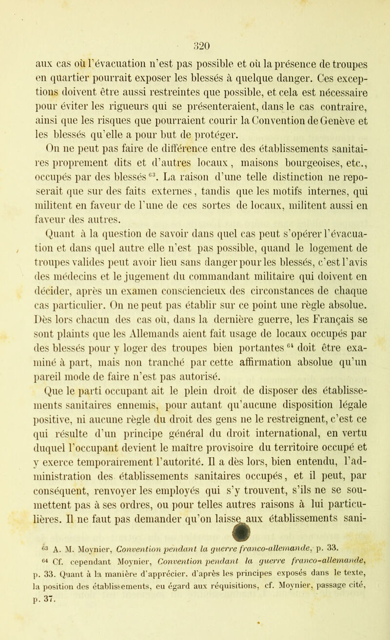 aux cas où révacuation n’est pas possible et où la présence de troupes en quartier pourrait exposer les blessés à quelque danger. Ces excep- tions doivent être aussi restreintes que possible, et cela est nécessaire pour éviter les rigueurs qui se présenteraient, dans le cas contraire, ainsi que les risques que pourraient courir la Convention de Genève et les blessés qu’elle a pour but de protéger. On ne peut pas faire de différence entre des établissements sanitai- res proprement dits et d’autres locaux, maisons bourgeoises, etc., occupés par des blessés La raison d’une telle distinction ne repo- serait que sur des faits externes, tandis que les motifs internes, qui militent en faveur de rime de ces sortes de locaux, militent aussi en faveur des autres. Quant à la question de savoir dans quel cas peut s’opérer l’évacua- tion et dans quel autre elle n’est pas possible, quand le logement de troupes valides peut avoir lieu sans danger pour les blessés, c’est l’avis des médecins et le jugement du commandant militaire qui doivent en décider, après un examen consciencieux des circonstances de chaque cas particulier. On ne peut pas établir sur ce point une règle absolue. Dès lors chacun des cas où, dans la dernière guerre, les Français se sont plaints que les Allemands aient fait usage de locaux occupés par des blessés pour y loger des troupes bien portantes doit être exa- miné à part, mais non tranché par cette affirmation absolue qu’un pareil mode de faire n’est pas autorisé. Que le parti occupant ait le plein droit de disposer des établisse- ments sanitaires ennemis, pour autant qu’aucune disposition légale positive, ni aucune règle du droit des gens ne le restreignent, c’est ce qui résulte d’un principe général du droit international, en vertu duquel l’occupant devient le maître provisoire du territoire occupé et y exerce temporairement l’autorité. Il a dès lors, bien entendu, l’ad- ministration des établissements sanitaires occupés, et il peut, par conséquent, renvoyer les employés qui s’y trouvent, s’ils ne se sou- mettent pas à ses ordres, ou pour telles autres raisons à lui particu- lières. Il ne faut pas demander qu’on lais^^ux établissements sani- A. M. Moynier, Convention pendant la guerre franco-allemande, 33, Cf. cependant Moynier, Convention pendant la guerre franco-allematide, p. 33. Quant à la manière d’apprécier, d’après les principes exposés dans le texte, la position des établissements, eu égard aux réquisitions, cf. Moynier, passage cité, p. 37.
